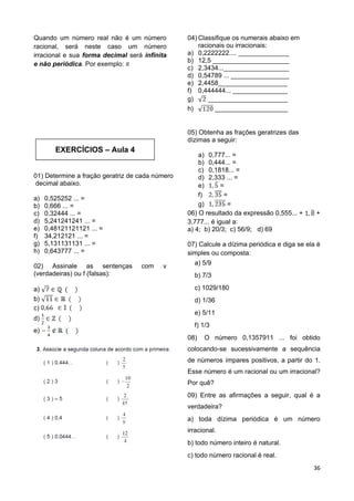 36
EXERCÍCIOS – Aula 4
Quando um número real não é um número
racional, será neste caso um número
irracional e sua forma decimal será infinita
e não periódica. Por exemplo:
01) Determine a fração geratriz de cada número
decimal abaixo.
a) 0,525252 ... =
b) 0,666 ... =
c) 0,32444 ... =
d) 5,241241241 ... =
e) 0,48121121121 ... =
f) 34,212121 ... =
g) 5,131131131 ... =
h) 0,643777 ... =
02) Assinale as sentenças com v
(verdadeiras) ou f (falsas):
a)
b)
c)
d)
e)
04) Classifique os numerais abaixo em
racionais ou irracionais:
a) 0,2222222.... ______________
b) 12,5 _____________________
c) 2,3434...__________________
d) 0,54789 ... ________________
e) 2,4458___________________
f) 0,444444... _______________
g) ______________________
h) ____________________
05) Obtenha as frações geratrizes das
dízimas a seguir:
a) 0,777... =
b) 0,444... =
c) 0,1818... =
d) 2,333 ... =
e) =
f) =
g) =
06) O resultado da expressão 0,555... + +
3,777... é igual a:
a) 4; b) 20/3; c) 56/9; d) 69
07) Calcule a dízima periódica e diga se ela é
simples ou composta:
a) 5/9
b) 7/3
c) 1029/180
d) 1/36
e) 5/11
f) 1/3
08) O número 0,1357911 ... foi obtido
colocando-se sucessivamente a sequência
de números ímpares positivos, a partir do 1.
Esse número é um racional ou um irracional?
Por quê?
09) Entre as afirmações a seguir, qual é a
verdadeira?
a) toda dízima periódica é um número
irracional.
b) todo número inteiro é natural.
c) todo número racional é real.
 