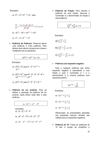 39
Exemplos:
a) 55
52
= 55 – 2
= 53
, pois:
b) 1010
104
= 1010 – 4
= 106
c) 34
3 = 34 – 1
= 33
 Potência de Potência: Podemos elevar
uma potência a outra potência. Para
efetuar este cálculo conserva-se a base e
multiplicam-se os expoentes.
Exemplos:
a) (34
)2
= 38
, pois 34
34
= 34 + 4
=
32 x 4
b) (62
)5
= 610
, pois 62
62
62
62
62
=
=62 + 2 + 2 + 2 + 2
= 65 x 2
c) (23
)3
= 29
, pois 23
23
23
= 23 x 3
 Potência de um produto: Para se
efetuar a operação de potência de um
produto, basta elevar cada fator a esta
potência.
Exemplos:
a) (2 5)7
= 27
57
b) (42
53
75
)4
= 48
512
720
c) ( 3
=
 Potência de Fração: Para calcular a
potência de uma fração, eleva-se o
numerador e o denominador da fração a
essa potência.
= , b 0
Exemplos:
a) =
b) = ; y 0
c) ; y 0
 Potência com expoente negativo
Toda e qualquer potência que tenha
expoente negativo é equivalente a uma
fração a qual o numerador é 1 e o
denominador é a mesma potência com
expoente positivo.
Exemplos:
a) = =
b) = =
c) = =
Observação: as propriedades aplicadas
aos expoentes naturais, também são
validas para os expoentes negativos.
 Potência de 10: Todas as potências de
10 têm a função de simplificar e
 