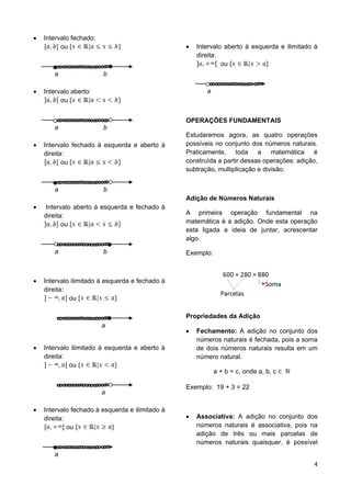 4
 Intervalo fechado:
ou
a b
 Intervalo aberto:
ou
a b
 Intervalo fechado à esquerda e aberto à
direita:
ou
a b
 Intervalo aberto à esquerda e fechado à
direita:
ou
a b
 Intervalo ilimitado à esquerda e fechado à
direita:
ou
a
 Intervalo ilimitado à esquerda e aberto à
direita:
ou
a
 Intervalo fechado à esquerda e ilimitado à
direita:
ou
a
 Intervalo aberto à esquerda e ilimitado à
direita:
ou
a
OPERAÇÕES FUNDAMENTAIS
Estudaremos agora, as quatro operações
possíveis no conjunto dos números naturais.
Praticamente, toda a matemática é
construída a partir dessas operações: adição,
subtração, multiplicação e divisão.
Adição de Números Naturais
A primeira operação fundamental na
matemática é a adição. Onde esta operação
esta ligada a ideia de juntar, acrescentar
algo.
Exemplo:
Propriedades da Adição
 Fechamento: A adição no conjunto dos
números naturais é fechada, pois a soma
de dois números naturais resulta em um
número natural.
a + b = c, onde a, b, c
Exemplo: 19 + 3 = 22
 Associativa: A adição no conjunto dos
números naturais é associativa, pois na
adição de três ou mais parcelas de
números naturais quaisquer, é possível
 