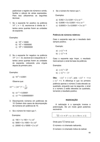 40
padronizar o registro de números e ainda,
facilitar o cálculo de várias expressões.
Para isso utilizaremos as seguintes
técnicas:
1. Se o expoente for positivo na potência
( n 0), escreve-se à direita do 1
tantos zeros quantas forem as unidades
do expoente.
Exemplos:
a) 104
= 10000
b) 107
= 10000000
c) 108
= 100000000
2. Se o expoente for negativo na potência
( n 0), escreve-se à esquerda do 1
tantos zeros quantas forem as unidades
do expoente, colocando uma vírgula
depois do primeiro zero.
Exemplos:
a) 10-4
= 0,0001
Observe que:
b) = 0,00001
c) = 0,0000000001
3. Decompondo números em potências de
10: Existem dois casos de decomposição
de números em potência de 10.
 Se o número for maior que 1.
Exemplos:
a) 100 = 1 x 100 = 1 x
b) 5000 = 5 x 1000 = 5 x
c) 20000 =2 x 10000 = 2 x
 Se o número for menor que 1.
Exemplos:
a) 0,002 = 2 x 0,001 = 2 x
b) 0,0006 = 6 x 0,0001 = 6 x
c) 0,00003 = 3 x 0,00001 = 3 x
Potência de números relativos:
Caso o expoente seja par o resultado dará
sempre positivo.
Exemplo:
a) = 4
b) = 4
Caso o expoente seja ímpar, o resultado
trará sempre o sinal da base da potência.
Exemplos:
a) = 27
b) =
Obs: , pois = e
= . A diferença é que na primeira
potência apenas o número 2 esta elevado ao
quadrado, enquanto que na segunda, o sinal
e o número 2 estão elevados ao quadrado,
tornando o resultado positivo.
RADICIAÇÃO
A radiciação é a operação inversa a
potenciação. De um modo geral podemos
escrevê-la:
Onde para temos que:
O número é chamado radicando,
O número é chamado índice do radical,
 