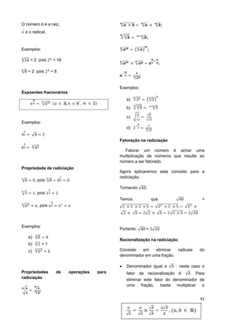 41
O número b é a raiz,
é o radical.
Exemplos:
= 2 pois = 16
= 2 pois = 8
Expoentes fracionários
*
,
Exemplos:
Propriedade de radiciação
, pois
, pois
, pois
Exemplos:
a)
b) = 1
c)
Propriedades de operações para
radiciação
;
;
;
;
;
Exemplos:
a)
b)
c)
d)
Fatoração na radiciação
Fatorar um número é achar uma
multiplicação de números que resulte ao
número a ser fatorado.
Agora aplicaremos este conceito para a
radiciação.
Tomando :
Temos que =
Portanto: =
Racionalização na radiciação
Consiste em eliminar radicais do
denominador em uma fração.
 Denominador igual a : neste caso o
fator de racionalização é . Para
eliminar este fator do denominador de
uma fração, basta multiplicar o
 