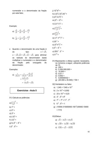 42
numerador e o denominador da fração
por este fator.
Exemplo:
a)
b)
 Quando o denominador de uma fração é
do tipo: ,
, para eliminar
os radicais do denominador basta
multiplicar o numerador e o denominador
da fração pelo conjugado do
denominador.
Exemplos:
a)
01) Calcule as potências:
a)
b) 15
=
c) 03
=
d) 34
=
e) (-3)4
=
f) (-2)3
=
g) h) 45
42
=
i) 23
. 53
=
j) 122
.62
=
k) (-2)2
.(-3)2
.(4)2
=
l) (23
.5.33
)2
=
m) 55
55
=
n)
o) =
p) =
q)
r) 20-1
=
s) (32
.4-2
)1
=
t) 53
57
=
u) 203-1
. 2-1
=
v) 0-19
=
01) Represente e efetue quando necessário,
os números a seguir, utilizando potências
de 10.
a) 200 =
b) 5.300.000.000 =
c) 10.000 =
d) 0,01 =
e) 0,002 =
f) 0,00000032 =
g) (20.000 x 35.000) / 100 =
02) Verdadeiro ou falso:
a) 1,345 = 1345 x 10-3
b) 2 x 10-4
= 0,002
c) 23 x 10-2
= 0,23
d) 33
. 35
= 98
e) 73
75
= 7-5
. 73
f) 5-3
. 53
= 1
g) (10000.315000000.150-2
)/30000.10000
= 7/15
03) Efetue:
a)
b)
c)
Exercícios - Aula 5
 