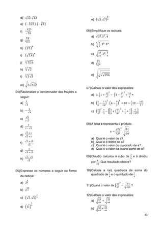 43
d)
e)
f)
g)
h)
i)
j)
k)
l)
m)
04) Racionalize o denominador das frações a
seguir:
a)
b)
c)
d)
e)
f)
g)
h)
05) Expresse os números a seguir na forma
de radical:
a)
b)
c)
d)
e)
06) Simplifique os radicais:
a)
b)
c)
d)
e)
07) Calcule o valor das expressões:
a) =
b)
c)
08) A letra a representa o produto:
a) Qual é o valor de a?
b) Qual é o dobro de a?
c) Qual é o valor do quadrado de a?
d) Qual é o valor da quarta parte de a?
09) Claudio calculou o cubo de e o dividiu
por . Que resultado obteve?
10) Calcule a raiz quadrada da soma do
quadrado de e o quíntuplo de .
11) Qual é o valor de ?
12) Calcule o valor das expressões:
a)
b)
 
