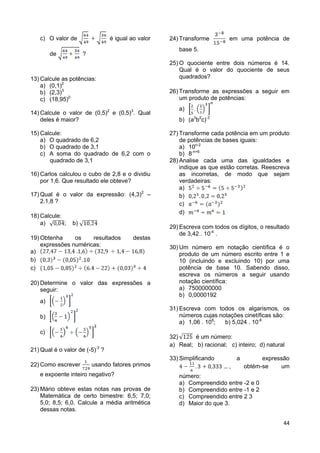 44
c) O valor de é igual ao valor
de ?
13) Calcule as potências:
a) (0,1)2
b) (2,3)3
c) (18,95)0
14) Calcule o valor de (0,5)2
e (0,5)3
. Qual
deles é maior?
15) Calcule:
a) O quadrado de 6,2
b) O quadrado de 3,1
c) A soma do quadrado de 6,2 com o
quadrado de 3,1
16) Carlos calculou o cubo de 2,8 e o dividiu
por 1,6. Que resultado ele obteve?
17) Qual é o valor da expressão: (4,3)2
–
2.1,8 ?
18) Calcule:
a) ; b)
19) Obtenha os resultados destas
expressões numéricas:
a)
b)
c)
20) Determine o valor das expressões a
seguir:
a)
b)
c)
21) Qual é o valor de (-5)-3
?
22) Como escrever usando fatores primos
e expoente inteiro negativo?
23) Mário obteve estas notas nas provas de
Matemática de certo bimestre: 6,5; 7,0;
5,0; 8,5; 6,0. Calcule a média aritmética
dessas notas.
24) Transforme em uma potência de
base 5.
25) O quociente entre dois números é 14.
Qual é o valor do quociente de seus
quadrados?
26) Transforme as expressões a seguir em
um produto de potências:
a)
b) (a3
b2
c)-3
27) Transforme cada potência em um produto
de potências de bases iguais:
a) 10n-2
b) 8-n+6
28) Analise cada uma das igualdades e
indique as que estão corretas. Reescreva
as incorretas, de modo que sejam
verdadeiras:
a)
b)
c)
d)
29) Escreva com todos os dígitos, o resultado
de 3,42 . 10-4
.
30) Um número em notação científica é o
produto de um número escrito entre 1 e
10 (incluindo e excluindo 10) por uma
potência de base 10. Sabendo disso,
escreva os números a seguir usando
notação científica:
a) 7500000000
b) 0,0000192
31) Escreva com todos os algarismos, os
números cujas notações cinetíficas são:
a) 1,06 . 108
; b) 5,024 . 10-6
32) é um número:
a) Real; b) racional; c) inteiro; d) natural
33) Simplificando a expressão
, obtém-se um
número:
a) Compreendido entre -2 e 0
b) Compreendido entre -1 e 2
c) Compreendido entre 2 3
d) Maior do que 3.
 