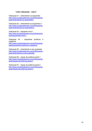 45
Links videoaulas – aula 5
Videoaula 01 – entendendo os expoentes
http://www.fundacaolemann.org.br/khanportu
gues/entendendo-os-expoentes1
Videoaula 02 – entendendo os expoentes 2
http://www.fundacaolemann.org.br/khanportu
gues/entendendo-os-expoentes-2
Videoaula 03 – expoente nível 1
http://www.fundacaolemann.org.br/khanportu
gues/expoentes-nivel-1
Videoaula 04 – expoentes positivos e
negativos
http://www.fundacaolemann.org.br/khanportu
gues/expoentes-positivos-e-negativos
Videoaula 05 – entendendo a raiz quadrada
http://www.fundacaolemann.org.br/khanportu
gues/entendendo-a-raiz-quadrada
Videoaula 06 – regras de potência parte 1
http://www.fundacaolemann.org.br/khanportu
gues/regras-de-potencia-parte-1
Videoaula 07 – regras de potência parte 2
http://www.fundacaolemann.org.br/khanportu
gues/regras-de-potencia-parte-2
 
