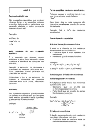 46
AULA 6
Expressões Algébricas
São expressões matemáticas que envolvem
números, letras e as operações indicadas
entre eles. As letras são as variáveis de uma
expressão algébrica e podem representar
qualquer número real.
Exemplos:
a) 10ax + 4b
b) ax2
+ bx + c
c) 7a
Valor numérico de uma expressão
algébrica
É o resultado que obtemos quando
atribuímos às letras dessa expressão valores
numéricos e efetuamos as operações nela
indicadas.
Exemplo: A expressão 20t representa a
quantidade de parafusos produzidos em t
horas. Determine quanto parafusos são
produzidos em 4 horas.
Substituindo t por 4 na expressão 20t
obtemos a quantidade de parafusos
produzidos em 4 horas. Assim, 20t=20.4=80
parafusos.
Monômio
São expressões algébricas que representam
um produto de números reais por uma parte
literal formada por letras e seus expoentes,
que devem ser números naturais.
Exemplo:
Forma reduzida e monômios semelhantes
Podemos escrever o monômio 6.a.(-3).x2
em
uma forma reduzida sendo dada por
-18ax2
.
Além disso, dois ou mais monômios são
chamados semelhantes quando têm partes
literais iguais.
Exemplo: 2a2
b e -5a2
b são monômios
semelhantes.
Operações entre monômios
Adição e Subtração entre monômios
A soma ou a diferença de dois monômios
semelhantes é um monômio com:
 Coeficiente igual à soma algébrica dos
coeficientes;
 Parte literal igual à desses monômios.
Exemplos:
a) 3x2
y3
+ 5 x2
y3
= (3 + 5) x2
y3
= 8 x2
y3
b) 39x5
y4
− 25 x5
y4
= (39 − 25)x5
y4
=14x5
y4
Multiplicação e Divisão entre monômios
Multiplicação entre monômios
A multiplicação entre dois ou mais monômios
é um monômio com:
 Coeficiente igual ao produto dos
coeficientes desses monômios;
 Parte literal igual ao produto das partes
literais desses monômios.
Exemplo:
(2ax2
).(5a3
xy) = (-2.5).a.a3
.x2
.x.y=
= -10.a1+3
.x2+1
.y =
= -10a4
x3
y
Divisão entre monômios
A divisão ou quociente entre dois monômios
com divisor diferente de zero, tem:
 Coeficiente igual ao quociente entre os
coeficientes desses monômios;
 