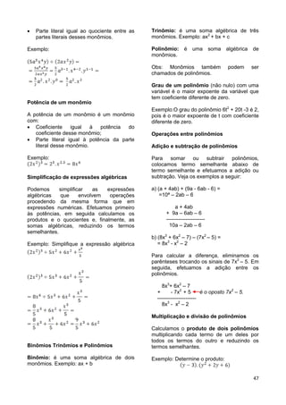 47
 Parte literal igual ao quociente entre as
partes literais desses monômios.
Exemplo:
Potência de um monômio
A potência de um monômio é um monômio
com:
 Coeficiente igual à potência do
coeficiente desse monômio;
 Parte literal igual à potência da parte
literal desse monômio.
Exemplo:
Simplificação de expressões algébricas
Podemos simplificar as expressões
algébricas que envolvem operações
procedendo da mesma forma que em
expressões numéricas. Efetuamos primeiro
às potências, em seguida calculamos os
produtos e o quocientes e, finalmente, as
somas algébricas, reduzindo os termos
semelhantes.
Exemplo: Simplifique a expressão algébrica
Binômios Trinômios e Polinômios
Binômio: é uma soma algébrica de dois
monômios. Exemplo: ax + b
Trinômio: é uma soma algébrica de três
monômios. Exemplo: ax2
+ bx + c
Polinômio: é uma soma algébrica de
monômios.
Obs: Monômios também podem ser
chamados de polinômios.
Grau de um polinômio (não nulo) com uma
variável é o maior expoente da variável que
tem coeficiente diferente de zero.
Exemplo:O grau do polinômio 6t2
+ 20t -3 é 2,
pois é o maior expoente de t com coeficiente
diferente de zero.
Operações entre polinômios
Adição e subtração de polinômios
Para somar ou subtrair polinômios,
colocamos termo semelhante abaixo de
termo semelhante e efetuamos a adição ou
subtração. Veja os exemplos a seguir:
a) (a + 4ab) + (9a - 6ab - 6) =
=10ª – 2ab – 6
a + 4ab
+ 9a – 6ab – 6
----------------------
10a – 2ab – 6
b) (8x3
+ 6x2
– 7) – (7x2
– 5) =
= 8x3
- x2
– 2
Para calcular a diferença, eliminamos os
parênteses trocando os sinais de 7x2
– 5. Em
seguida, efetuamos a adição entre os
polinômios.
8x3
+ 6x2
– 7
+ - 7x2
+ 5 é o oposto 7x2
– 5.
----------------------
8x3
- x2
– 2
Multiplicação e divisão de polinômios
Calculamos o produto de dois polinômios
multiplicando cada termo de um deles por
todos os termos do outro e reduzindo os
termos semelhantes.
Exemplo: Determine o produto:
 