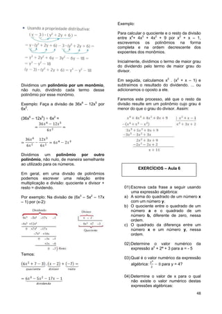 48
Dividimos um polinômio por um monômio,
não nulo, dividindo cada termo desse
polinômio por esse monômio.
Exemplo: Faça a divisão de 36x6
– 12x5
por
6x2
.
(36x6
– 12x5
) 6x2
=
Dividimos um polinômio por outro
polinômio, não nulo, de maneira semelhante
ao utilizado para os números.
Em geral, em uma divisão de polinômios
podemos escrever uma relação entre
multiplicação e divisão: quociente x divisor +
resto = dividendo.
Por exemplo: Na divisão de (6x3
– 5x2
– 17x
– 1) por (x-2):
Temos:
Exemplo:
Para calcular o quociente e o resto da divisão
entre x4
+ 4x3
+ 4x2
+ 9 por x2
+ x – 1,
escrevemos os polinômios na forma
completa e na ordem decrescente dos
expoentes dos monômios.
Inicialmente, dividimos o termo de maior grau
do dividendo pelo termo de maior grau do
divisor.
Em seguida, calculamos x2
. (x2
+ x – 1) e
subtraímos o resultado do dividendo. ... ou
adicionamos o oposto a ele.
Faremos este processo, até que o resto da
divisão resulte em um polinômio cujo grau é
menor do que o grau do divisor. Assim:
EXERCÍCIOS – Aula 6
01)Escreva cada frase a seguir usando
uma expressão algébrica:
a) A soma do quadrado de um número x
com um número y.
b) O quociente entre o quadrado de um
número a e o quadrado de um
número b, diferente de zero, nessa
ordem.
c) O quadrado da diferença entre um
número x e um número y, nessa
ordem.
02)Determine o valor numérico da
expressão a2
+ 2ª + 3 para a = - 5
03)Qual é o valor numérico da expressão
algébrica: para y = 4?
04)Determine o valor de x para o qual
não existe o valor numérico destas
expressões algébricas:
 
