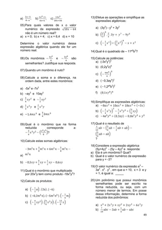 49
a) ; b) ; c)
05)Para quais valores de x o valor
numérico da expressão
não é um número real?
a) x = 0; b) x = 4; c) x = 6,4 d) x = 10
Determine o valor numérico dessa
expressão algébrica quando ele for um
número real.
06)Os monômios e são
semelhantes? Justifique sua resposta.
07)Quando um monômio é nulo?
08)Calcule a soma e a diferença, na
ordem dada, entre estes monômios:
a) -5x2
e -7x2
b) –ay3
e 10ay3
c) e
d) e
e) e
09)Qual é o monômio que na forma
reduzida corresponde a:
?
10)Calcule estas somas algébricas:
a)
b)
11)Qual é o monômio que multiplicado
por 20x3
y tem como produto -18x4
y2
?
12)Calcule os produtos:
a)
b)
c)
13)Efetue as operações e simplifique as
expressões algébricas:
a) (3y2
) - y2
+ 3y2
b)
c)
14)Qual é o quadrado de – 11ª2
b3
?
15)Calcule as potências:
a) (-3x2
y3
)3
b) (0,2y2
z)5
c)
d) 0,3ay4
)2
e) 1,2ª4
b2
)2
f)
16)Simplifique as expressões algébricas:
a)
b)
c)
17)Qual é o resultado de
?
18)Considere a expressão algébrica
(5y+4y)2
- (5y – 4y)2
e responda:
a) Ela é um monômio? Qual?
b) Qual é o valor numérico da expressão
para y = -3?
19)O valor numérico da expressão a3
–
3a2
. x2
. y2
, em que a = 10, x = 3 e y
= 1, é igual a: _____
20)Um polinômio que possui monômios
semelhantes pode ser escrito na
forma reduzida, ou seja, com um
número menor de termos. Em posse
dessa informação, determine a forma
reduzida dos polinômios:
a)
b)
 