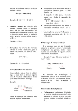 5
associar de quaisquer modos, conforme
ilustrado a seguir.
(a + b) + c = a + (b + c)
Exemplo: (2 + 6) + 1= 9 = 2 + (6 +1)
 Elemento Neutro: No conjunto dos
números naturais, existe o elemento
neutro que é o zero, pois tomando um
número natural qualquer e somando com
o elemento neutro (zero), o resultado
será o próprio número natural. Assim,
a + 0 = a
Exemplo: 5 + 0 = 5
 Comutativa: No conjunto dos números
naturais, a adição é comutativa, pois a
ordem das parcelas não altera a soma.
Assim:
a + b = b + a
Exemplo: 6 + 10 = 16 = 10 + 6
Subtração de Números Naturais
A subtração é o ato ou efeito de subtrair
algo, ou seja, tirar ou diminuir alguma
coisa. O resultado obtido através dessa
operação e denominado diferença.
Exemplo:
Diante da operação de subtração, são
retiradas algumas propriedades.
 O conjunto não é fechado em relação à
operação de subtração, pois 4 – 5 não
pertence a .
 O conjunto não possui elemento
neutro, em relação à operação de
subtração:
6 – 0 = 6 Entretanto: 0 – 6 6
Logo: 0 – 6 6 – 0
 A subtração no conjunto não admite a
propriedade comutativa, pois: 4 – 5 5 -
4.
 A subtração no conjunto não aceita a
propriedade associativa, pois (10 – 4) – 2
10 – (4 -2)
Multiplicação de Números Naturais
É a operação que tem por finalidade
adicionar o primeiro número denominado
multiplicador ou parcela, tantas vezes
quantas são as unidades do segundo número
denominado multiplicador.
Exemplo: 4 vezes 9 é somar o número 9
quatro vezes:
O resultado da multiplicação é
denominado produto e os números dados
que geram o produto, são chamados fatores.
Usamos x ou •, para representar a
multiplicação.
Propriedades da Multiplicação
 Fechamento: A multiplicação é fechada
no conjunto dos números naturais , pois
realizando o produto de dois ou mais
números naturais, o resultado estará em
.
 