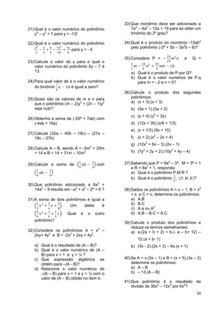 50
21)Qual é o valor numérico do polinômio
y4
– y2
+ 1 para y = -1/2
22)Qual é o valor numérico do polinômio
para y = - 4
23)Calcule o valor de y para o qual o
valor numérico do polinômio 5y – 7 é
13.
24)Para qual valor de a o valor numérico
do binômio é igual a zero?
25)Quais são os valores de m e n para
que o polinômio (m – 2)y3
+ (2n – 1)y2
seja nulo?
26)Obtenha a soma de (-25ª + 7ab) com
(-4ab + 16a)
27)Calcule (32a – 40b – 18c) – (27a –
18c – 27b)
28)Calcule A – B, sendo A = -3m2
+ 20m
+ 14 e B = 14 + 31m – 10m2
29)Calcule a soma de com
30)Que polinômio adicionado a 8a3
+
14a2
– 9 resulta em –a3
+ a2
– 2ª + 6 ?
31)A soma de dois polinômios é igual a
. Um deles é
. Qual é o outro
polinômio?
32)Considere os polinômios A = x2
–
2xy+ 4y2
e B = -2x2
+ 2xy + 4y2
.
a) Qual é o resultado de (A – B)?
b) Qual é o valor numérico de (A –
B) para x = 1 e y = ¼ ?
c) Que expressão algébrica se
obtém para –(A - B)?
d) Relacione o valor numérico de
–(A – B) para x = 1 e y = ¼ com o
valor de (A – B) obtido no item b.
33)Que monômio deve ser adicionado a
7a4
– 4a2
– 12a + 19 para se obter um
trinômio do 2º grau?
34)Qual é o produto do monômio -13ab2
pelo polinômio (-2ª + 5b – 3a2
b – 6)?
35)Considere P = e Q =
a) Qual é o produto de P por Q?
b) Qual é o valor numérico de P.q
para m = - 2 e n = 0?
36)Calcule o produto dos seguintes
polinômios:
a) (x + 3).(x + 3)
b) (5a + 1).(5a + 2)
c) (y + 4).(y2
+ 3y)
d) (12x + 30).(x/6 + 1/3)
e) (x + 1/3).(9x + 15)
f) (x + 2).(x2
– 2x + 4)
g) (12x2
+ 6x – 3).(2x – 1)
h) (7y2
+ 2y + 2).(10y2
+ 4y – 4)
37)Sabendo que P = 9a2
– 3ª, M = 3ª + 1
e R = 9a2
+ 1, responda:
a) Qual é o polinômio P.M.R ?
b) Qual é o polinômio ?
38)Dados os polinômios A = x – 1, B = x2
+ x e C = x, determine os polinômios:
a) A.B
b) B.C
c) A.a ou A2
d) A.B – B.C + A.C
39)Calcule o produto dos polinômios e
reduza os termos semelhantes:
a) a.(2a + b + 2) + b.(- a – b+ 12) –
12.(a + b- 1)
b) (3x - 2).(2x + 3) – 6x.(x + 1)
40)Se A = x.(3x – 1) e B = (x + 5).(3x – 2)
determine os polinômios:
a) A – B
b) – 13.(A – B)
41)Que polinômio é o resultado da
divisão de 36x2
– 12x5
por 6x2
?
 