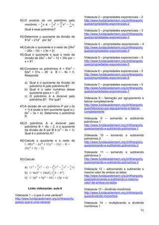 51
42)O produto de um polinômio pelo
monômio é .
Qual é esse polinômio?
43)Determine o quociente da divisão de
81a5
– 21a2
por 3a2
.
44)Calcule o quociente e o resto de (24x2
– 28x – 10) (-3x + 2)
45)Qual o quociente e qual o resto da
divisão de 22x3
– 6x4
– 12 + 35x por –
x + 4?
46)Considere os polinômios A = 63x3
–
62x2
+ 51x – 20 e B = - 9x + 5.
Responda:
a) Qual é o quociente da divisão do
polinômio A pelo polinômio B?
b) Qual é o valor numérico desse
quociente para x = -2?
c) O polinômio A é divisível pelo
polinômio B? Por quê?
47)A divisão de um polinômio P por (-3x
+ 1) é exata e tem quociente igual a (-
9x2
– 3x + 4). Determine o polinômio
P.
48)O polinômio A é divisível pelo
polinômio B = -6x – 2, e o quociente
da divisão de A por B é (x2
– 3x + 1).
Qual é o polinômio A?
49)Calcule o quociente e o resto de
50)Calcule:
a)
b)
c)
Links videoaulas: aula 6
Videoaula 1 – o que é uma variável?
http://www.fundacaolemann.org.br/khanportu
gues/o-que-e-uma-variavel
Videoaula 2 – propriedades exponenciais – 2
http://www.fundacaolemann.org.br/khanportu
gues/propriedades-exponenciais-2
Videoaula 3 – propriedades exponenciais – 3
http://www.fundacaolemann.org.br/khanportu
gues/propriedades-exponenciais-3
Videoaula 4 – propriedades exponenciais – 4
http://www.fundacaolemann.org.br/khanportu
gues/propriedades-exponenciais-4
Videoaula 5 – propriedades exponenciais – 5
http://www.fundacaolemann.org.br/khanportu
gues/propriedades-exponenciais-5
Videoaula 6 – propriedades exponenciais – 5
http://www.fundacaolemann.org.br/khanportu
gues/propriedades-exponenciais-6
Videoaula 7 – propriedades exponenciais – 5
http://www.fundacaolemann.org.br/khanportu
gues/propriedades-exponenciais-7
Videoaula 8 – fatoração por agrupamento e
fatorar completamente
http://www.fundacaolemann.org.br/khanportu
gues/fatoracao-por-agrupamento-e-fatorar-
completamente
Videoaula 9 – somando e subtraindo
polinômios 1
http://www.fundacaolemann.org.br/khanportu
gues/somando-e-subtraindo-polinomios-1
Videoaula 10 – somando e subtraindo
polinômios 2
http://www.fundacaolemann.org.br/khanportu
gues/somando-e-subtraindo-polinomios-2
Videoaula 11 – somando e subtraindo
polinômios 3
http://www.fundacaolemann.org.br/khanportu
gues/somando-e-subtraindo-polinomios-3
Videoaula 12 – adicionando e subtraindo o
mesmo valor de ambos os lados
http://www.fundacaolemann.org.br/khanportu
gues/adicionando-e-subtraindo-o-mesmo-
valor-de-ambos-os-lados
Videoaula 13 – dividindo monômios
http://www.fundacaolemann.org.br/khanportu
gues/dividindo-monomios
Videoaula 14 – multiplicando e dividindo
monômios 1
 