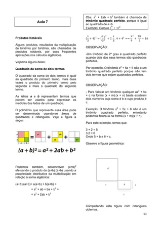 53
Aula 7
Produtos Notáveis
Alguns produtos, resultados da multiplicação
de binômio por binômio, são chamados de
produtos notáveis, por suas frequentes
aplicações nos cálculos algébricos.
Vejamos alguns deles:
Quadrado da soma de dois termos
O quadrado da soma de dois termos é igual
ao quadrado do primeiro termo, mais duas
vezes o produto do primeiro termo pelo
segundo e mais o quadrado do segundo
termo.
As letras a e b representam termos que
podem ser usados para expressar as
medidas dos lados de um quadrado.
O polinômio que representa essa área pode
ser determinado usando-se áreas de
quadrados e retângulos. Veja a figura a
seguir:
Podemos também, desenvolver (a+b)2
efetuando o produto de (a+b).(a+b) usando a
propriedade distributiva da multiplicação em
relação à soma algébrica:
(a+b).(a+b)= a(a+b) + b(a+b) =
= a2
+ ab + ba + b2
=
= a2
+ 2ab + b2
Obs: a2
+ 2ab + b2
também é chamado de
trinômio quadrado perfeito, porque é igual
ao quadrado de a+b.
Exemplo: Calcule
OBSERVAÇÃO:
-Um trinômio de 2º grau é quadrado perfeito
quando dois dos seus termos são quadrados
perfeitos.
Por exemplo: O trinômio x2
+ 5x + 6 não é um
trinômio quadrado perfeito porque não tem
dois termos que sejam quadrados perfeitos.
OBSERVAÇÃO:
- Para fatorar um trinômio qualquer ax2
+ bx
+ c na forma (x + m).(x + n) basta existirem
dois números cuja soma é b e cujo produto é
c.
Exemplo: O trinômio x2
+ 5x + 6 não é um
trinômio quadrado perfeito, entretanto
podemos fatorá-lo na forma (x + m)(x + n).
Para este exemplo, temos que:
3 + 2 = 5
3.2 = 6
Onde 5 = b e 6 = c.
Observe a figura geométrica:
Completando esta figura com retângulos
obtemos:
 
