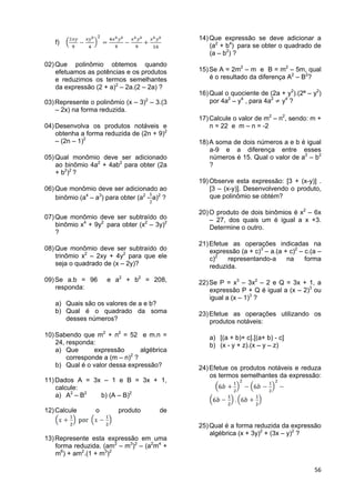 56
f)
02)Que polinômio obtemos quando
efetuamos as potências e os produtos
e reduzimos os termos semelhantes
da expressão (2 + a)2
– 2a.(2 – 2a) ?
03)Represente o polinômio (x – 3)2
– 3.(3
– 2x) na forma reduzida.
04)Desenvolva os produtos notáveis e
obtenha a forma reduzida de (2n + 9)2
– (2n – 1)2
05)Qual monômio deve ser adicionado
ao binômio 4a2
+ 4ab2
para obter (2a
+ b2
)2
?
06)Que monômio deve ser adicionado ao
binômio (a4
– a3
) para obter (a2
- a)2
?
07)Que monômio deve ser subtraído do
binômio x4
+ 9y2
para obter (x2
– 3y)2
?
08)Que monômio deve ser subtraído do
trinômio x2
– 2xy + 4y2
para que ele
seja o quadrado de (x – 2y)?
09)Se a.b = 96 e a2
+ b2
= 208,
responda:
a) Quais são os valores de a e b?
b) Qual é o quadrado da soma
desses números?
10)Sabendo que m2
+ n2
= 52 e m.n =
24, responda:
a) Que expressão algébrica
corresponde a (m – n)2
?
b) Qual é o valor dessa expressão?
11)Dados A = 3x – 1 e B = 3x + 1,
calcule:
a) A2
– B2
b) (A – B)2
12)Calcule o produto de
13)Represente esta expressão em uma
forma reduzida. (am2
– m3
)2
– (a2
m4
+
m6
) + am2
.(1 + m3
)2
14)Que expressão se deve adicionar a
(a2
+ b4
) para se obter o quadrado de
(a – b2
) ?
15)Se A = 2m2
– m e B = m2
– 5m, qual
é o resultado da diferença A2
– B2
?
16)Qual o quociente de (2a + y2
).(2ª – y2
)
por 4a2
– y4
, para 4a2
y4
?
17)Calcule o valor de m2
– n2
, sendo: m +
n = 22 e m – n = -2
18)A soma de dois números a e b é igual
a-9 e a diferença entre esses
números é 15. Qual o valor de a2
– b2
?
19)Observe esta expressão: [3 + (x-y)] .
[3 – (x-y)]. Desenvolvendo o produto,
que polinômio se obtém?
20)O produto de dois binômios é x2
– 6x
– 27, dos quais um é igual a x +3.
Determine o outro.
21)Efetue as operações indicadas na
expressão (a + c)3
– a.(a + c)2
– c.(a –
c)2
representando-a na forma
reduzida.
22)Se P = x3
– 3x2
– 2 e Q = 3x + 1, a
expressão P + Q é igual a (x – 2)3
ou
igual a (x – 1)3
?
23)Efetue as operações utilizando os
produtos notáveis:
a) [(a + b)+ c].[(a+ b) - c]
b) (x - y + z).(x – y – z)
24)Efetue os produtos notáveis e reduza
os termos semelhantes da expressão:
25)Qual é a forma reduzida da expressão
algébrica (x + 3y)2
+ (3x – y)2
?
 