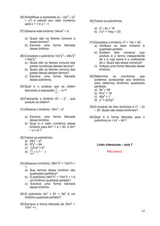 57
26)Simplifique a expressão (x – 2y)3
– (x3
+ y3
) e calcule seu valor numérico
para x = 1 e y = -1.
27)Observe este binômio: 54ma2
– 9.
a) Quais são os fatores comuns a
esses termos?
b) Escreva uma forma fatorada
desse binômio.
28)Considere o polinômio 12x4
y2
– 48x3
y2
+ 60x2
y5
a) Quais são os fatores comuns das
partes numéricas desses termos?
b) Quais são os fatores comuns das
partes literais desses termos?
c) Escreva uma forma fatorada
desse polinômio.
29)Qual é o produto que se obtém
fatorando a expressão ?
30)Fatorando o binômio 81 – y2
, que
produto se obtém?
31)Observe o binômio: 16m4
– a2
a) Escreva uma forma fatorada
desse binômio.
b) Qual é o valor numérico desse
binômio para 4m2
+ a = 40 e 4m2
– a = 8 ?
32)Fatore os polinômios:
a) 25x2
– a2
b) X2
y4
– 64
c) -121a2
+ b4
d)
33)Observe o trinômio: 36m4
n2
+ 12m2
n +
1.
a) Que termos desse trinômio são
quadrados perfeitos?
b) O polinômio 36m4
n2
+ 12m2
n + 1 é
um trinômio quadrado perfeito?
c) Escreva uma forma fatorada
desse trinômio.
34)O polinômio 4a2
+ 81 + 9a2
é um
trinômio quadrado perfeito?
35)Escreva a forma fatorada de 25m6
+
10m3
+1.
36)Fatore os polinômios:
a) y2
– 8y + 16
b) x2
y2
+ 10xy + 25
37)Considere o trinômio: x2
+ 13x + 42
a) Verifique se esse trinômio é
quadrado perfeito
b) Existem dois números cujo
produto é o termo independente
de x e cuja soma é o coeficiente
de x. Quais são esses números?
c) Indique uma forma fatorada desse
trinômio.
38)Determine os monômios que
podemos acrescentar aos binômios
para obtermos trinômios quadrados
perfeitos:
a) 9x2
+ 49
b) 81x2
+ 16
c) 49y4
+ 1
d) y4
+ (2/3)y2
39)O produto de dois binômios é x2
– 2x
– 24. Quais são esses binômios?
40)Qual é a forma fatorada para o
polinômio (a + b)2
– 49 ?
Links videoaulas – aula 7
Não possui.
 