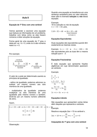 58
Aula 8
Equação de 1º Grau com uma variável
Vamos aprender a escrever uma equação
que traduza as informações de um problema,
trabalhar com letras como se elas fossem
números e obter soluções da equação.
Forma geral de uma equação de 1º grau e
dada por: ax + b = 0, onde a e b são números
reais e a 0.
Por exemplo:
=
O valor de x pode ser determinado usando os
princípios da igualdade:
- aditivo da igualdade: podemos adicionar ou
subtrair um mesmo número aos dois
membros de uma igualdade;
- multiplicativo da igualdade: podemos
multiplicar os dois membros de uma
igualdade pelo mesmo número e também,
dividi-los por um mesmo número (diferente
de zero).
Assim,
Observação:
Quando uma equação se transforma em uma
sentença verdadeira para um valor atribuído,
esse valor é chamado solução ou raiz dessa
equação.
Exemplo:
18 é a solução ou raiz da equação
, pois,
Equações Equivalentes
Duas equações são equivalentes quando têm
exatamente as mesmas raízes.
Exemplo: e
são equivalentes pois as duas têm a mesma
solução que é - 3.
Equações Fracionárias
É toda equação que apresenta frações
algébricas em cujo denominador aparecem
as variáveis.
Exemplo:
Equações Literais
São equações que apresentam outras letras
além daquela que representa a variáveis.
Exemplo:
Resolva a equação 2ax = 10 na variável x.
Inequações do 1º grau com uma variável
 