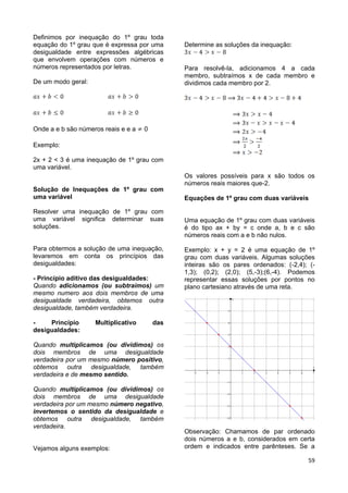 59
Definimos por inequação do 1º grau toda
equação do 1º grau que é expressa por uma
desigualdade entre expressões algébricas
que envolvem operações com números e
números representados por letras.
De um modo geral:
Onde a e b são números reais e e a 0
Exemplo:
2x + 2 < 3 é uma inequação de 1º grau com
uma variável.
Solução de Inequações de 1º grau com
uma variável
Resolver uma inequação de 1º grau com
uma variável significa determinar suas
soluções.
Para obtermos a solução de uma inequação,
levaremos em conta os princípios das
desigualdades:
- Princípio aditivo das desigualdades:
Quando adicionamos (ou subtraímos) um
mesmo numero aos dois membros de uma
desigualdade verdadeira, obtemos outra
desigualdade, também verdadeira.
- Princípio Multiplicativo das
desigualdades:
Quando multiplicamos (ou dividimos) os
dois membros de uma desigualdade
verdadeira por um mesmo número positivo,
obtemos outra desigualdade, também
verdadeira e de mesmo sentido.
Quando multiplicamos (ou dividimos) os
dois membros de uma desigualdade
verdadeira por um mesmo número negativo,
invertemos o sentido da desigualdade e
obtemos outra desigualdade, também
verdadeira.
Vejamos alguns exemplos:
Determine as soluções da inequação:
Para resolvê-la, adicionamos 4 a cada
membro, subtraímos x de cada membro e
dividimos cada membro por 2.
Os valores possíveis para x são todos os
números reais maiores que-2.
Equações de 1º grau com duas variáveis
Uma equação de 1º grau com duas variáveis
é do tipo ax + by = c onde a, b e c são
números reais com a e b não nulos.
Exemplo: x + y = 2 é uma equação de 1º
grau com duas variáveis. Algumas soluções
inteiras são os pares ordenados: (-2,4); (-
1,3); (0,2); (2,0); (5,-3);(6,-4). Podemos
representar essas soluções por pontos no
plano cartesiano através de uma reta.
         









x
y
Observação: Chamamos de par ordenado
dois números a e b, considerados em certa
ordem e indicados entre parênteses. Se a
 