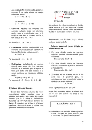 6
 Associativa: Na multiplicação, podemos
associar 3 ou mais fatores de modos
diferentes. Assim,
(a b) c = a (b c)
Por exemplo:
(3 4) 5 = 3 (4 5) = 60
 Elemento Neutro: No conjunto dos
números naturais existe um elemento
neutro para a multiplicação que é 1.
Qualquer que seja o número natural n,
tem-se que: 1 n = n 1 = n
Por exemplo: 1 7 = 7 1 = 7
 Comutativa: Quando multiplicamos dois
números naturais quaisquer, a ordem dos
fatores não altera o produto, Assim,
a b = b a
Por exemplo: 3 4 = 4 3 = 12
 Distributiva: Multiplicando um número
natural pela soma de dois números
naturais, é o mesmo que multiplicar o
fator, por cada uma das parcelas e a
seguir adicionar as resultados obtidos.
Assim,
a (p + q) = a p + a q
Por exemplo: 6 (5 + 3) = 6 5 + 6 3 = 48
Divisão de Números Naturais
Dados dois números naturais, às vezes
necessitamos saber quantas vezes o
segundo está contido no primeiro. O primeiro
número que é o maior é denominado
dividendo e o outro número que é menor é o
divisor. O resultado da divisão é chamado
quociente. Se multiplicarmos o divisor pelo
quociente obteremos o dividendo.
No conjunto dos números naturais, a divisão
não é fechada, pois nem sempre é possível
obter um número natural como resultado na
divisão de outros dois números naturais.
Por exemplo: 8 3 = 2,66 Logo 2,66 não
pertence ao conjunto .
Relação essencial numa divisão de
números naturais
1. Em uma divisão exata de números
naturais, o divisor deve ser menor que o
dividendo.
Por exemplo: 35 : 7 = 5
2. Em uma divisão exata de números
naturais, o dividendo é produto do divisor
pelo quociente.
Por exemplo: 35 = 5 x 7
3. A divisão de um número natural n por
zero não é possível pois, se
admitíssemos que o quociente fosse q,
então poderíamos escrever:
n 0 = q
e isso significaria que: n = 0 x q = 0
o que não é correto! Assim, a divisão de n
por 0 não tem sentido ou ainda é dita
impossível.
EXERCÍCIOS – Aula 1
01) Pensei em dois números pares cuja soma
é 184. Um deles é o dobro do outro mais
4 unidades. Em que números pensei?
 