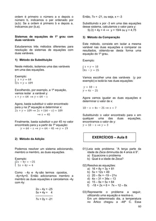60
EXERCÍCIOS – Aula 8
ordem é primeiro o número a e depois o
número b, indicamos o par ordenado por
(a,b). Se a ordem é primeiro b e depois a,
indicamos por (b,a).
Sistemas de equações de 1º grau com
duas variáveis
Estudaremos três métodos diferentes para
resolução de sistemas de equações com
duas variáveis.
1) Método da Substituição
Neste método, isolamos uma das variáveis
em uma das equações.
Exemplo:
Escolhendo, por exemplo, a 1ª equação,
vamos isolar a variável y:
Agora, basta substituir o valor encontrado
para y na 2ª equação e determinar x:
Finalmente, basta substituir x por 45 no valor
encontrado para y a partir da 1ª equação:
2) Método da Adição
Podemos resolver um sistema adicionando,
membro a membro, as duas equações.
Exemplo:
Como - 4y e 4y são termos opostos,
-4y+4y=0. Então adicionamos membro a
membro as duas equações e cancelamos -4y
com 4y:
2x – 4y = -25
5x + 4y = 4
------------------
7x + 0y = -21
Então, 7x = -21, ou seja, x = -3
Substituindo x por -3 em uma das equações
desse sistema, calculamos o valor para y:
5(-3) + 4y = 4 y = 19/4 ou y = 4,75
3) Método da Comparação
Este método, consiste em isolar a mesma
variável nas duas equações e comparar os
resultados, obtendo-se desta forma uma
equação do 1º grau.
Exemplo:
Vamos escolher uma das variáveis (y por
exemplo) e isolá-la nas duas equações:
Agora vamos igualar as duas equações e
determinar o valor de x:
Substituindo o valor encontrado para x em
qualquer uma das duas equações,
encontramos o valor de y:
01) Leia este problema: “A terça parte da
idade de Zeca diminuída de 4 anos é 9”.
a) Equacione o problema
b) Qual é a idade de Zeca?
02) Resolva as equações:
a) 16 + 8y = 3y + 81
b) 5x = 12x + 49
c) 20 – 8x = -19 – 21x
d) 4x – 31 = 34x – 13
e) 15 – 9x = 5x + 64
f) -18 + 2x + 6 = 7x – 12 – 8x
03) Represente o problema a seguir,
utilizando uma equação e resolva-o.
Em um determinado dia, a temperatura
no Ártico chegou a -48º C. Essa
 