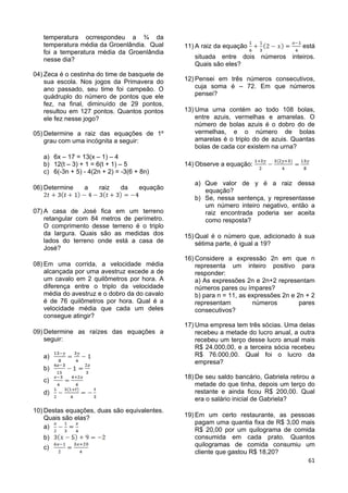 61
temperatura ocrrespondeu a ¾ da
temperatura média da Groenlândia. Qual
foi a temperatura média da Groenlândia
nesse dia?
04) Zeca é o cestinha do time de basquete de
sua escola. Nos jogos da Primavera do
ano passado, seu time foi campeão. O
quádruplo do número de pontos que ele
fez, na final, diminuído de 29 pontos,
resultou em 127 pontos. Quantos pontos
ele fez nesse jogo?
05) Determine a raiz das equações de 1º
grau com uma incógnita a seguir:
a) 6x – 17 = 13(x – 1) – 4
b) 12(t – 3) + 1 = 6(t + 1) – 5
c) 6(-3n + 5) - 4(2n + 2) = -3(6 + 8n)
06) Determine a raiz da equação
07) A casa de José fica em um terreno
retangular com 84 metros de perímetro.
O comprimento desse terreno é o triplo
da largura. Quais são as medidas dos
lados do terreno onde está a casa de
José?
08) Em uma corrida, a velocidade média
alcançada por uma avestruz excede a de
um cavalo em 2 quilômetros por hora. A
diferença entre o triplo da velocidade
média do avestruz e o dobro da do cavalo
é de 76 quilômetros por hora. Qual é a
velocidade média que cada um deles
consegue atingir?
09) Determine as raízes das equações a
seguir:
a)
b)
c)
d)
10) Destas equações, duas são equivalentes.
Quais são elas?
a)
b)
c)
11) A raiz da equação está
situada entre dois números inteiros.
Quais são eles?
12) Pensei em três números consecutivos,
cuja soma é – 72. Em que números
pensei?
13) Uma urna contém ao todo 108 bolas,
entre azuis, vermelhas e amarelas. O
número de bolas azuis é o dobro do de
vermelhas, e o número de bolas
amarelas é o triplo do de azuis. Quantas
bolas de cada cor existem na urna?
14) Observe a equação:
a) Que valor de y é a raiz dessa
equação?
b) Se, nessa sentença, y representasse
um número inteiro negativo, então a
raiz encontrada poderia ser aceita
como resposta?
15) Qual é o número que, adicionado à sua
sétima parte, é igual a 19?
16) Considere a expressão 2n em que n
representa um inteiro positivo para
responder:
a) As expressões 2n e 2n+2 representam
números pares ou ímpares?
b) para n = 11, as expressões 2n e 2n + 2
representam números pares
consecutivos?
17) Uma empresa tem três sócias. Uma delas
recebeu a metade do lucro anual, a outra
recebeu um terço desse lucro anual mais
R$ 24.000,00, e a terceira sócia recebeu
R$ 76.000,00. Qual foi o lucro da
empresa?
18) De seu saldo bancário, Gabriela retirou a
metade do que tinha, depois um terço do
restante e ainda ficou R$ 200,00. Qual
era o salário inicial de Gabriela?
19) Em um certo restaurante, as pessoas
pagam uma quantia fixa de R$ 3,00 mais
R$ 20,00 por um quilograma de comida
consumida em cada prato. Quantos
quilogramas de comida consumiu um
cliente que gastou R$ 18,20?
 