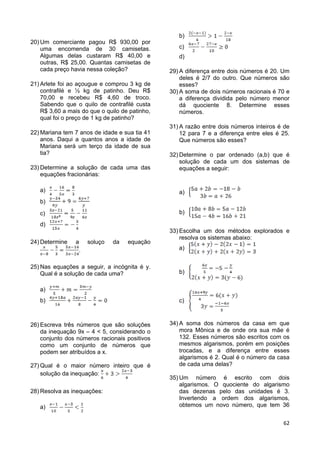 62
20) Um comerciante pagou R$ 930,00 por
uma encomenda de 30 camisetas.
Algumas delas custaram R$ 40,00 e
outras, R$ 25,00. Quantas camisetas de
cada preço havia nessa coleção?
21) Arlete foi ao açougue e comprou 3 kg de
contrafilé e ½ kg de patinho. Deu R$
70,00 e recebeu R$ 4,60 de troco.
Sabendo que o quilo de contrafilé custa
R$ 3,60 a mais do que o quilo de patinho,
qual foi o preço de 1 kg de patinho?
22) Mariana tem 7 anos de idade e sua tia 41
anos. Daqui a quantos anos a idade de
Mariana será um terço da idade de sua
tia?
23) Determine a solução de cada uma das
equações fracionárias:
a)
b)
c)
d)
24) Determine a soluço da equação
.
25) Nas equações a seguir, a incógnita é y.
Qual é a solução de cada uma?
a)
b)
26) Escreva três números que são soluções
da inequação 9x – 4 < 5, considerando o
conjunto dos números racionais positivos
como um conjunto de números que
podem ser atribuídos a x.
27) Qual é o maior número inteiro que é
solução da inequação:
28) Resolva as inequações:
a)
b)
c)
d)
29) A diferença entre dois números é 20. Um
deles é 2/7 do outro. Que números são
esses?
30) A soma de dois números racionais é 70 e
a diferença dividida pelo número menor
dá quociente 8. Determine esses
números.
31) A razão entre dois números inteiros é de
12 para 7 e a diferença entre eles é 25.
Que números são esses?
32) Determine o par ordenado (a,b) que é
solução de cada um dos sistemas de
equações a seguir:
a)
b)
33) Escolha um dos métodos explorados e
resolva os sistemas abaixo:
a)
b)
c)
34) A soma dos números da casa em que
mora Mônica e de onde ora sua mãe é
132. Esses números são escritos com os
mesmos algarismos, porém em posições
trocadas, e a diferença entre esses
algarismos é 2. Qual é o número da casa
de cada uma delas?
35) Um número é escrito com dois
algarismos. O quociente do algarismo
das dezenas pelo das unidades é 3.
Invertendo a ordem dos algarismos,
obtemos um novo número, que tem 36
 