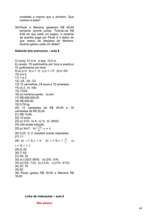 63
unidades a menos que o primeiro. Que
número é esse?
36) Paulo e Mariana gastaram R$ 48,00
tomando lanche juntos. Tirando-se R$
6,00 do que cada um pagou, o restante
da quantia paga por Paulo é o dobro do
que restou da despesa de Mariana.
Quanto gastou cada um deles?
Gabarito dos exercícios – aula 8
7) comp. 31,5 m e larg. 10,5 m
8) cavalo: 70 quilômetros por hora e aveztruz
72 quilômetros por hora.
9) a) y=3; b) z = -3; c) x = -17; d) t=-3/5
10) a e b
11) 1 e 2
12) -25, -24, -23
13) 12 vermelhas, 24 azuis e 72 amarelas
14) a) 2; b) não
15) 133/8
16) a) números pares; b) sim
17) R$ 600.000,00
18) R$ 600,00
19) 0,76 kg
20) 12 camisetas de R$ 40,00 e 18
camisetas de R$ 25,00
21) R$ 15,60
22) 10 anos
23) a) 3/10; b) 4; c) ¾; d) -28/93
24) não existe solução.
25) a) 3m/7; b)
26) 0,25; ½; 0 (existem outras respostas)
27) 11
28) a) ; b) ; c)
29) 8; 28
30) 7; 63
31) 60; 35
32) a) (-22/3; 56/9) b) (2/5; -3/4)
33) a) (3/2; -1/2) b) (-5,4) c) (1/2; -4/15)
34) 57; 75
35) 62
36) Paulo gastou R$ 30,00 e Mariana R$
18,00
Links de videoaulas – aula 8
Não possui
 