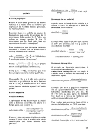 64
Razão e proporção
Razão: A razão entre grandezas de mesma
natureza é a razão entre os números que
expressam as medidas dessas grandezas,
na mesma unidade.
Exemplo: João é o cestinha da equipe de
basquete de sua escola. Em um jogo, de 16
arremessos, João acertou 12. E Pedro, seu
colega de equipe, acertou 12 dos 24
arremessos que fez. Qual deles teve um
aproveitamento melhor nesse jogo?
Para resolvermos este problema, devemos
relacionar o número total de acertos com o
total de arremessos de cada um:
João: (João teve
3 acertos para cada 4 arremessos)
Pedro: (Pedro
teve 1 acerto para cada 2 arremessos)
Como 0,75 > 0,50, concluímos que João
teve um aproveitamento melhor que Pedro.
Observação: Se a e b são dois números
racionais, e b é diferente de zero, dizemos
que a b ou é a razão entre a e b, nessa
ordem. Lemos: “razão de a para b” ou “a está
para b”.
Razões especiais
Velocidade Média
A velocidade média de um objeto é a razão
entre a distância percorrida pelo Objeto e o
tempo gasto para percorrê-la.
Exemplo: João percorreu 4200 km de avião
durante 6 horas. Qual é a velocidade média
desenvolvida pelo avião durante esse
percurso?
Densidade de um material
A razão entre a massa de um material e o
volume ocupado por ela nos dá a ideia de
densidade desse material.
Exemplo: Uma placa de chumbo com volume
de 0,001 dm3
tem massa de 11,3 g. Qual é a
densidade do chumbo?
Densidade demográfica
O conceito de densidade demográfica é
muito utilizado em Geografia.
A densidade demográfica de uma região é
a razão entre o número de habitantes e a
área dessa região.
Exemplo: Em 2010, a população brasileira
era de aproximadamente 191 milhões de
habitantes, distribuídos em uma área de
8547403 km2
, ou seja, cerca de 8500000
km2
. Qual era o número de habitantes por
quilômetro quadrado nesse ano?
Para resolver este problema, basta dividir o
número de habitantes, em 2010, pela área.
Aula 9
 
