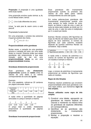 65
Proporção: A proporção é uma igualdade
entre duas razões.
Uma proporção envolve quatro termos: a, b,
c e d. Nessa ordem, temos:
( b e d são diferentes de zero)
Lê-se: “a está para b, assim como c está
para d”.
Propriedade fundamental:
Em uma proporção, o produto dos extremos
é igual ao produto dos meios.
Proporcionalidade entre grandezas
Muitas vezes, a variação de uma grandeza
provoca a variação de outra, em uma razão
direta ou inversa. Dizemos então que essas
grandezas são proporcionais e que essa
variação pode se dar em uma
proporcionalidade direta ou em uma
proporcionalidade inversa.
Grandezas diretamente proporcionais
Duas grandezas são diretamente
proporcionais quando as razões entre os
valores de uma delas e os valores
correspondentes da outra são iguais.
Exemplo:
Em uma papelaria, cobram-se 20 centavos
por página xerocada. Assim:
Quantidade
páginas
1 2 3 4 5
Preço total
(R$)
0,20 0,40 0,60 0,80 1,00
A razão entre a quantidade de páginas
xerocadas e o preço é sempre a mesma:
O preço total é, então, diretamente
proporcional à quantidade de páginas
xerocadas.
Grandezas inversamente proporcionais
Duas grandezas são inversamente
proporcionais quando os produtos dos
valores de uma delas pelos valores
correspondentes da outra são iguais.
Em outras palavras,duas grandezas são
inversamente proporcionais quando uma
varia sempre na razão inversa da outra.
Assim, ao dobrar o valor de uma, o valor de
outra se reduz pela metade; ao dividir por 3 o
valor de uma, o valor de outra é multiplicado
por 3; e assim por diante.
Exempo: Renato comprou 240 figurinhas da
Copa do Mundo de futebol para dividir entre
alguns de seus sobrinhos. O número de
figurinhas que cada sobrinho receberá
depende de quantos sobrinhos Renato vai
considerar. Veja a tabela:
n
o
sobrinhos 2 3 4 5
n
o
figurinhas por sobrinho 120 80 60 48
A razão entre o número de sobrinhos e o
inverso do número de figurinhas que cada
um recebeu é sempre a mesma:
Logo, o número de sobrinhos é inversamente
proporcional ao número de figurinhas que
cada um recebeu.
Regra de três Simples
Podemos resolver problemas que envolvem
proporcionalidade entre duas grandezas com
uma regra prática, que chamamos regra de
três simples.
Passos utilizados numa regra de três
simples
1) Construir uma tabela, agrupando as
grandezas da mesma espécie em
colunas e mantendo na mesma linha
as grandezas de espécies diferentes
em correspondência.
2) Identificar se as grandezas são
diretamente ou inversamente
proporcionais.
3) Montar a proporção e resolver a
equação.
 