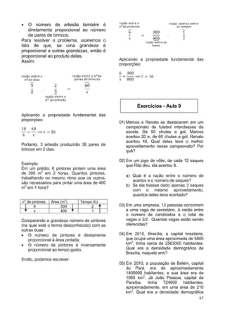 67
 O número de artesãs também é
diretamente proporcional ao número
de pares de brincos.
Para resolver o problema, usaremos o
fato de que, se uma grandeza é
proporcional a outras grandezas, então é
proporcional ao produto delas.
Assim:
Aplicando a propriedade fundamental das
proporções:
Portanto, 3 artesãs produzirão 36 pares de
brincos em 2 dias.
Exemplo:
Em um prédio, 6 pintores pintam uma área
de 300 m2
em 2 horas. Quantos pintores,
trabalhando no mesmo ritmo que os outros,
são necessários para pintar uma área de 400
m2
em 1 hora?
no
de pintores Área (m2
) Tempo (h)
6 300 2
x 400 1
Comparando a grandeza número de pintores
(na qual está o termo desconhecido) com as
outras duas:
 O número de pintores é diretamente
proporcional à área pintada;
 O número de pintores é inversamente
proporcional ao tempo gasto.
Então, podemos escrever:
Aplicando a propriedade fundamental das
proporções:
01) Marcos e Renato se destacaram em um
campeonato de futebol interclasses da
escola. De 50 chutes a gol, Marcos
acertou 20 e, de 60 chutes a gol, Renato
acertou 40. Qual deles teve o melhor
aproveitamento nesse campeonato? Por
quê?
02) Em um jogo de vôlei, de cada 12 saques
que Rita deu, ela acertou 8.
a) Qual é a razão entre o número de
acertos e o número de saques?
b) Se ela tivesse dado apenas 3 saques
com o mesmo aproveitamento,
quantos deles teria acertado?
03) Em uma empresa, 12 pessoas concorrem
a uma vaga de secretário. A razão entre
o número de candidatos e o total de
vagas e 3/2. Quantas vagas estão sendo
oferecidas?
04) Em 2010, Brasília, a capital brasileira,
que ocupa uma área aproximada de 5800
km2
, tinha cerca de 2563000 habitantes.
Qual era a densidade demográfica de
Brasília, naquele ano?
05) Em 2010, a população de Belém, capital
do Pará, era de aproximadamente
1400000 habitantes, e sua área era de
1065 km2
. Já João Pessoa, capital da
Paraíba, tinha 724000 habitantes,
aproximadamente, em uma área de 210
km2
. Qual era a densidade demográfica
Exercícios - Aula 9
 