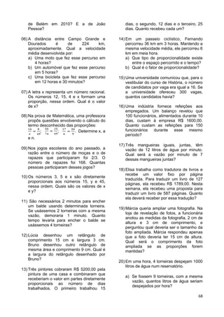 68
de Belém em 2010? E a de João
Pessoa?
06) A distância entre Campo Grande e
Dourados é de 224 km,
aproximadamente. Qual a velocidade
média desenvolvida por:
a) Uma moto que fez esse percurso em
4 horas?
b) Um automóvel que fez esse percurso
em 5 horas?
c) Uma bicicleta que fez esse percurso
em 12 horas e 30 minutos?
07) A letra x representa um número racional.
Os números 12, 15, 4 e x formam uma
proporção, nessa ordem. Qual é o valor
de x?
08) Na prova de Matemática, uma professora
propôs questões envolvendo o cálculo do
termo desconhecido das proporções:
; ; . Determine x, a
e n.
09) Nos jogos escolares do ano passado, a
razão entre o número de moças e o de
rapazes que participaram foi 2/3. O
número de rapazes foi 168. Quantas
pessoas participaram desses jogos?
10) Os números 3, 5 e x são diretamente
proporcionais aos números 15, y e 45,
nessa ordem. Quais são os valores de x
e y?
11) São necessários 2 minutos para encher
um balde usando determinada torneira.
Se usássemos 2 torneiras com a mesma
vazão, demoraria 1 minuto. Quanto
tempo levaria para encher o balde se
usássemos 4 torneiras?
12) Lúcia desenhou um retângulo de
comprimento 15 cm e largura 3 cm.
Bruno desenhou outro retângulo de
mesma área e comprimento 9 cm. Qual é
a largura do retângulo desenhado por
Bruno?
13) Três pintores cobraram R$ 5200,00 pela
pintura de uma casa e combinaram que
receberiam o valor em partes diretamente
proporcionais ao número de dias
trabalhados. O primeiro trabalhou 15
dias, o segundo, 12 dias e o terceiro, 25
dias. Quanto recebeu cada um?
14) Em um passeio ciclístico, Fernando
percorreu 36 km em 3 horas. Mantendo a
mesma velocidade média, ele percorreu 6
km em meia hora.
a) Que tipo de proporcionalidade existe
entre o espaço percorrido e o tempo?
b) Qual é o fator de proporcionalidade?
15) Uma universidade comunicou que, para o
vestibular do curso de História, o número
de candidatos por vaga era igual a 16. Se
a universidade ofereceu 300 vagas,
quantos candidatos havia?
16) Uma indústria fornece refeições aos
empregados. Um balanço revelou que
100 funcionários, alimentados durante 10
dias, custam à empresa R$ 1600,00.
Quanto custam as refeições para 150
funcionários durante esse mesmo
período?
17) Três mangueiras iguais, juntas, têm
vazão de 12 litros de água por minuto.
Qual será a vazão por minuto de 7
dessas mangueiras juntas?
18) Elisa trabalha como tradutora de livros e
recebe um valor fixo por página
traduzida. Para traduzir um livro de 127
páginas, ela recebeu R$ 1789,00. Nesta
semana, ela recebeu uma proposta para
traduzir um livro de 587 páginas. Quanto
ela deverá receber por essa tradução?
19) Márcia queria ampliar uma fotografia. Na
loja de revelação de fotos, a funcionária
anotou as medidas da fotografia, 2 cm de
altura e 3 cm de comprimento, e
perguntou qual deveria ser o tamanho da
foto ampliada. Márcia respondeu apenas
que a foto deveria ter 15 cm de altura.
Qual será o comprimento da foto
ampliada se as proporções forem
mantidas?
20) Em uma hora, 4 torneiras despejam 1000
litros de água num reservatório.
a) Se fossem 9 torneiras, com a mesma
vazão, quantos litros de água seriam
despejados por hora?
 