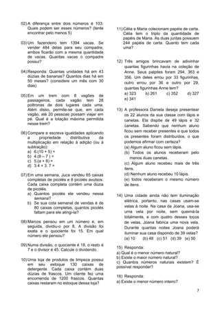 7
02) A diferença entre dois números é 103.
Quais podem ser esses números? (tente
encontrar pelo menos 5)
03) Um fazendeiro tem 1394 vacas. Se
vender 484 delas para seu compadre,
ambos ficarão com a mesma quantidade
de vacas. Quantas vacas o compadre
possui?
04) Responda: Quantas unidades há em 43
dúzias de bananas? Quantos dias há em
50 meses? (considere um mês com 30
dias)
05) Em um trem com 8 vagões de
passageiros, cada vagão tem 28
poltronas de dois lugares cada uma.
Além disso, permite-se que, em cada
vagão, até 20 pessoas possam viajar em
pé. Qual é a lotação máxima permitida
nesse trem?
06) Compare e escreva igualdades aplicando
a propriedade distributiva da
multiplicação em relação à adição (ou à
subtração):
a) 6.(10 + 5) =
b) 4.(8 – 7 ) =
c) 5.(a + 8) =
d) 3.4 + 3. 7 =
07) Em uma semana, Juca vendeu 65 caixas
completas de picolés e 8 picolés avulsos.
Cada caixa completa contém uma dúzia
de picolés.
a) Quantos picolés ele vendeu nessa
semana?
b) Se sua cota semanal de vendas é de
80 caixas completas, quantos picolés
faltam para ele atingi-la?
08) Marcos pensou em um número e, em
seguida, dividiu-o por 8. A divisão foi
exata e o quociente foi 15. Em qual
número ele pensou?
09) Numa divisão, o quociente é 18, o resto é
7 e o divisor é 45. Calcule o dividendo.
10) Uma loja de produtos de limpeza possui
em seu estoque 130 caixas de
detergente. Cada caixa contém duas
dúzias de frascos. Um cliente fez uma
encomenda de 1200 frascos. Quantas
caixas restaram no estoque dessa loja?
11) Célia e Maria colecionam papéis de carta.
Célia tem o triplo da quantidade de
papéis de Maria. As duas juntas possuem
244 papéis de carta. Quanto tem cada
uma?
12) Três amigos brincavam de adivinhar
quantas figurinhas havia na coleção de
Anne. Seus palpites foram 294, 363 e
356. Um deles errou por 33 figurinhas,
outro errou por 36 e outro por 29,
quantas figurinhas Anne tem?
a) 323 b) 261 c) 352 d) 327
e) 341
13) A professora Daniela deseja presentear
os 22 alunos da sua classe com lápis e
canetas. Ela dispõe de 49 lápis e 32
canetas. Sabendo que nenhum aluno
ficou sem receber presentes e que todos
os presentes foram distribuídos, o que
podemos afirmar com certeza?
(a) Algum aluno ficou sem lápis.
(b) Todos os alunos receberam pelo
menos duas canetas.
(c) Algum aluno recebeu mais de três
itens.
(d) Nenhum aluno recebeu 10 lápis.
(e) todos receberam o mesmo número
de itens.
14) Uma cidade ainda não tem iluminação
elétrica, portanto, nas casas usam-se
velas à noite. Na casa da Joana, usa-se
uma vela por noite, sem queimá-la
totalmente, e com quatro desses tocos
de velas, Joana fabrica uma nova vela.
Durante quantas noites Joana poderá
iluminar sua casa dispondo de 39 velas?
(a) 10 (b) 48 (c) 51 (d) 39 (e) 50
15) Responda:
a) Qual é o menor número natural?
b) Existe o maior número natural?
c) Quantos números naturais existem? É
possível responder?
16) Responda:
a) Existe o menor número inteiro?
 