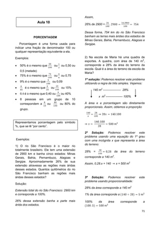 71
PORCENTAGEM
Porcentagem é uma forma usada para
indicar uma fração de denominador 100 ou
qualquer representação equivalente a ela.
Exemplos:
 50% é o mesmo que ou ou 0,50 ou
0,5 (metade)
 75% é o mesmo que ou ou 0,75
 9% é o mesmo que ou 0,09
 é o mesmo que ou ou 15%
 é o mesmo que 0,40 ou ou 40%
 8 pessoas em um grupo de 10
correspondem a ou ou 80% do
grupo.
Representamos porcentagem pelo símbolo
%, que se lê “por cento”.
Exemplos:
1) O rio São Francisco é o maior rio
totalmente brasileiro. Ele tem uma extensão
de 2900 km e banha cinco estados: Minas
Gerais, Bahia, Pernambuco, Alagoas e
Sergipe. Aproximadamente 26% de sua
extensão atravessa as regiões mais áridas
desses estados. Quantos quilômetros do rio
São Francisco banham as regiões mais
áridas desses estados?
Solução:
Extensão total do rio São Francisco: 2900 km
e corresponde a 100%.
26% dessa extensão banha a parte mais
árida dos estados.
Assim,
26% de 2900 =
Dessa forma, 754 km do rio São Francisco
banham as terras mais áridas dos estados de
Minas Gerais, Bahia, Pernambuco, Alagoas e
Sergipe.
2) Na escola de Maria há uma quadra de
esportes. A quadra, com área de 140 m2
,
corresponde a 28% da área do terreno da
escola. Qual é a área do terreno da escola de
Maria?
1ª solução: Podemos resolver este problema
utilizando a regra de três simples. Vejamos:
140 m2
------------------ 28%
x m2
----------------- 100%
A área e a porcentagem são diretamente
proporcionais. Assim, obtemos a proporção
2ª Solução: Podemos resolver este
problema usando uma equação do 1º grau
com uma incógnita x que representa a área
do terreno:
28% = da área do terreno
corresponde a 140 m2
.
Assim, 0,28.x = 140 x = 500 m2
3ª Solução: Podemos resolver este
problema usando proporcionalidade:
28% da área corresponde a 140 m2
1% da área corresponde a
100% da área corresponde a
Aula 10
 