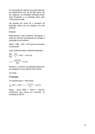 72
3) A produção de café de uma certa fazenda,
em determinado ano, foi de 800 sacas. No
ano seguinte, as condições climáticas foram
mais favoráveis, e a produção subiu para
1300 sacas de café.
De quantos por cento foi o aumento da
produção nesse ano em relação à do ano
anterior?
Solução:
Resolveremos este problema calculando a
razão do aumento da produção em relação à
produção do ano anterior:
Assim, 1300 – 800 = 500 sacas de aumento
na produção.
Logo, podemos obter a seguinte proporção:
Portanto, o aumento da produção desse ano
em relação à do ano anterior foi de 62,5%.
Ou ainda:
2ª Solução:
x% de 800 sacas = 1300 sacas
Assim, como 100% + 62,5% = 162,5%,
concluímos que houve um aumento na
produção de 62,5%.
 