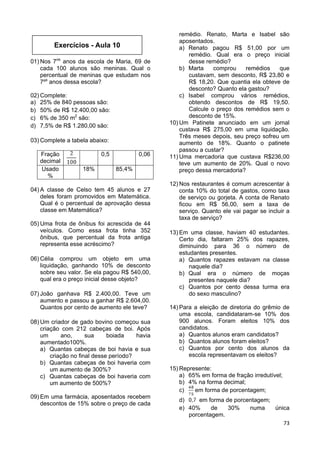 73
01) Nos 7os
anos da escola de Maria, 69 de
cada 100 alunos são meninas. Qual o
percentual de meninas que estudam nos
7ºs
anos dessa escola?
02) Complete:
a) 25% de 840 pessoas são:
b) 50% de R$ 12.400,00 são:
c) 6% de 350 m2
são:
d) 7,5% de R$ 1.280,00 são:
03) Complete a tabela abaixo:
Fração
decimal
0,5 0,06
Usado
%
18% 85,4%
04) A classe de Celso tem 45 alunos e 27
deles foram promovidos em Matemática.
Qual é o percentual de aprovação dessa
classe em Matemática?
05) Uma frota de ônibus foi acrescida de 44
veículos. Como essa frota tinha 352
ônibus, que percentual da frota antiga
representa esse acréscimo?
06) Célia comprou um objeto em uma
liquidação, ganhando 10% de desconto
sobre seu valor. Se ela pagou R$ 540,00,
qual era o preço inicial desse objeto?
07) João ganhava R$ 2.400,00. Teve um
aumento e passou a ganhar R$ 2.604,00.
Quantos por cento de aumento ele teve?
08) Um criador de gado bovino começou sua
criação com 212 cabeças de boi. Após
um ano, sua boiada havia
aumentado100%.
a) Quantas cabeças de boi havia e sua
criação no final desse período?
b) Quantas cabeças de boi haveria com
um aumento de 300%?
c) Quantas cabeças de boi haveria com
um aumento de 500%?
09) Em uma farmácia, aposentados recebem
descontos de 15% sobre o preço de cada
remédio. Renato, Marta e Isabel são
aposentados.
a) Renato pagou R$ 51,00 por um
remédio. Qual era o preço inicial
desse remédio?
b) Marta comprou remédios que
custavam, sem desconto, R$ 23,80 e
R$ 18,20. Que quantia ela obteve de
desconto? Quanto ela gastou?
c) Isabel comprou vários remédios,
obtendo descontos de R$ 19,50.
Calcule o preço dos remédios sem o
desconto de 15%.
10) Um Patinete anunciado em um jornal
custava R$ 275,00 em uma liquidação.
Três meses depois, seu preço sofreu um
aumento de 18%. Quanto o patinete
passou a custar?
11) Uma mercadoria que custava R$236,00
teve um aumento de 20%. Qual o novo
preço dessa mercadoria?
12) Nos restaurantes é comum acrescentar à
conta 10% do total de gastos, como taxa
de serviço ou gorjeta. A conta de Renato
ficou em R$ 56,00, sem a taxa de
serviço. Quanto ele vai pagar se incluir a
taxa de serviço?
13) Em uma classe, haviam 40 estudantes.
Certo dia, faltaram 25% dos rapazes,
diminuindo para 36 o número de
estudantes presentes.
a) Quantos rapazes estavam na classe
naquele dia?
b) Qual era o número de moças
presentes naquele dia?
c) Quantos por cento dessa turma era
do sexo masculino?
14) Para a eleição de diretoria do grêmio de
uma escola, candidataram-se 10% dos
900 alunos. Foram eleitos 10% dos
candidatos.
a) Quantos alunos eram candidatos?
b) Quantos alunos foram eleitos?
c) Quantos por cento dos alunos da
escola representavam os eleitos?
15) Represente:
a) 65% em forma de fração irredutível;
b) 4% na forma decimal;
c) em forma de porcentagem;
d) em forma de porcentagem;
e) 40% de 30% numa única
porcentagem.
Exercícios - Aula 10
 