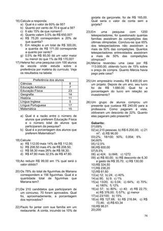 74
16) Calcule a responda:
a) Qual é o valor de 60% de 95?
b) Quanto por cento de 70 é igual a 56?
c) 6 são 15% de que número?
d) Quanto valem 3,5% de R$ 650,00?
e) R$ 75,20 correspondem a 20% de
que quantia?
f) Em relação a um total de R$ 300,00,
a quantia de R$ 171,00 corresponde
a quanto por cento?
g) 0,5% de R$ 85,00 dá um valor maior
ou menor do que 1% de R$ 170,00?
17) Helena fez uma pesquisa com 100 alunos
da escola onde estuda sobre a
preferência por matéria do currículo. Veja
os resultados na tabela:
Preferência dos alunos
Ciências 8
Educação Artística 7
Educação Física 23
Geografia 14
História 11
Língua Inglesa 5
Língua Portuguesa 17
Matemática 15
a) Qual é a razão entre o número de
alunos que preferem Educação Física
e o número total de alunos que
participaram da pesquisa?
b) Qual é a porcentagem dos alunos que
preferem Matemática?
18) Calcule:
a) R$ 112,00 mais 14% de R$ 112,00;
b) R$ 208,50 mais 4% de R$ 208,50;
c) R$ 58,30 mais 26% de R$ 58,30;
d) R$ 47,80 mais 32,5% de R$ 47,80.
19) Ao reduzir R$ 99,00 em 1% qual será o
valor obtido?
20) Os 78% do total de figurinhas de Mariana
correspondem a 156 figurinhas. Qual é a
quantidade total de figurinhas que
Mariana tem?
21) De 210 candidatos que participaram de
um concurso, 70 foram aprovados. Qual
foi, aproximadamente, a porcentagem
dos reprovados?
22) Paulo foi jantar com sua família em um
restaurante. A conta, incuindo os 10% de
gorjeta da garçonete, foi de R$ 165,00.
Qual seria o valor da conta sem a
gorjeta?
23) Em uma pesquisa com 1200
telespectadores, foi questionado quantas
famílias assistiram às competições das
últimas olimpíadas. Concluiu-se que 65%
dos telespectadores não assistiram a
mais de 50% das competições. Quantos
telespectadores entrevistados assistiram
a mais de 50% das competições
olímpicas?
24) Márcia revendeu uma casa por R$
113.000,00, obtendo lucro de 15% sobre
o preço de compra. Quanto Márcia havia
pago pela casa?
25) Um empresário investiu R$ 8.400,00 em
um projeto. Depois de um ano, seu lucro
foi de R$ 1.680,00. Qual foi a
porcentagem do lucro em relação ao
investimento?
26) Um grupo de alunos comprou um
presente que custava R$ 240,00 para a
professora. Como pagaram à vista,
obtiveram um desconto de 22%. Quanto
eles pagaram pelo presente?
Gabarito:
01)69%
02)a) 210 pessoas; b) R$ 6.200,00; c) 21
m2
; d) R$ 96,00
03)2%; 18/100; 50%; 0,854; 6%
04)60%
05)12,5%
06)R$ 600,00
07)8,5%
08) a) 424; b) 848; c) 1272
09) a) R$ 60,00; b) R$ desconto de 6,30
e gasto de R$ 35,70; c) R$ 130,00
10)R$ 324,50
11)R$ 238,20
12)R$ 61,60
13)a) 12; b) 24; c) 40%
14)a) 90; b) 9; c) 1%
15)a) 13/20; b) 0,04; c) 64%; d) 70%;
e) 180%; f) 12%
16)a) 57; b) 80%; c) 40; d) R$ 22,75;
e) R$ 376,00; f) 57%; g) menor
17)a) 23/100; b) 15%
18)a) R$ 127,68; b) R$ 216,84; c) R$
73,46; d) R$ 63,34
19)R$ 98,01
20)200
 