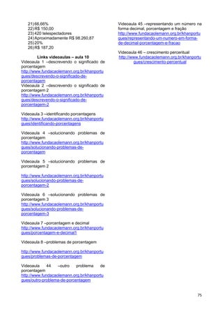 75
21)66,66%
22)R$ 150,00
23)420 telespectadores
24)Aproximadamente R$ 98.260,87
25)20%
26)R$ 187,20
Links videoaulas – aula 10
Videoaula 1 –descrevendo o significado de
porcentagem
http://www.fundacaolemann.org.br/khanportu
gues/descrevendo-o-significado-de-
porcentagem
Videoaula 2 –descrevendo o significado de
porcentagem 2
http://www.fundacaolemann.org.br/khanportu
gues/descrevendo-o-significado-de-
porcentagem-2
Videoaula 3 –identificando porcentagens
http://www.fundacaolemann.org.br/khanportu
gues/identificando-porcentagens
Videoaula 4 –solucionando problemas de
porcentagem
http://www.fundacaolemann.org.br/khanportu
gues/solucionando-problemas-de-
porcentagem
Videoaula 5 –solucionando problemas de
porcentagem 2
http://www.fundacaolemann.org.br/khanportu
gues/solucionando-problemas-de-
porcentagem-2
Videoaula 6 –solucionando problemas de
porcentagem 3
http://www.fundacaolemann.org.br/khanportu
gues/solucionando-problemas-de-
porcentagem-3
Videoaula 7 –porcentagem e decimal
http://www.fundacaolemann.org.br/khanportu
gues/porcentagem-e-decimal1
Videoaula 8 –problemas de porcentagem
http://www.fundacaolemann.org.br/khanportu
gues/problemas-de-porcentagem
Videoaula 44 –outro problema de
porcentagem
http://www.fundacaolemann.org.br/khanportu
gues/outro-problema-de-porcentagem
Videoaula 45 –representando um número na
forma decimal, porcentagem e fração
http://www.fundacaolemann.org.br/khanportu
gues/representando-um-numero-em-forma-
de-decimal-porcentagem-e-fracao
Videoaula 46 – crescimento percentual
http://www.fundacaolemann.org.br/khanportu
gues/crescimento-percentual
 