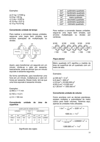 77
Exemplos:
a) 21 kg = 21000 g
b) 8 kg = 80 hg
c) 3 mg = 0,003 g
d) 10 mg = 0,01 g
e) 12 g =0,012 kg
Convertendo unidade de tempo
Para realizar a conversão dessas unidades,
segue-se uma regra bem simples, que
envolve operações de multiplicação ou
divisão.
Assim, para transformar um segundo em um
minuto, divide-se o valor por sessenta,
basicamente, pode-se afirmar que um minuto
equivale á sessenta segundos.
De forma semelhante, para transformar uma
hora em um minuto, multiplica-se o valor em
horas por sessenta. Desse modo, tem-se que
uma hora equivale á sessenta minutos.
Exemplos:
a) 660 s = 11 min
b) 720 s = 0,2 h
c) 3 h = 180 min
Convertendo unidade de área de
superfície
quadro geral de unidades de área
múltiplos Und
padrão
submúltiplos
km2
hm2
dam2
m2
dm2
cm2
mm2
1.000.0
00m2
10.00
0m2
100
m2
1m2
0,01
m2
0,00
01
m2
0,00000
1 m2
Significado das siglas:
km2
quilômetro quadrado
hm2
hectômetro quadrado
dam2
decâmetro quadrado
m2
metro quadrado
dm2
decímetro quadrado
cm2
centímetro quadrado
mm2
milímetro quadrado
Para realizar a conversão dessas unidades,
segue-se uma regra bem simples, que
envolve multiplicação ou divisão por
centenas.
X100 X100 X100 X100 X100
km2
hm2
dam2
m2
dm2
cm2
mm2
100 100 100 100 100
Fique atento!
Metro quadrado (m2
) significa a medida da
área da superfície de um quadrado com um
metro de lado.
Exemplos:
a) 300 dm2
= 3 m2
b) 6 dam2
= 600 m2
c) 23 km2
= 23.000.000 m2
d) 83,2 cm2
= 8.320 mm2
e) 1,95 km2
= 1.950.000 m2
Convertendo unidade de volume
Como acontece com as demais grandezas,
existem múltiplos e submúltiplos do metro
cúbico para medir volumes. Veremos aqui,
apenas as unidades mais utilizadas.
 