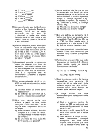 79
a) 5,2 cm = _____ mm
b) 0,9 cm = _______m
c) ____km = 3000m
d) 1,80 m = _____cm
e) 2,3 km = _____m
f) _____ m = 300 mm
05)Um caminhoneiro saiu de Recife com
destino a Belo Horizonte. Depois de
percorrer 1543,6 km, ele pediu
informação em um posto de
combustível e soube que ainda
faltavam 595,4 km para chegar a seu
destino. Qual é a distância de Recife
a Belo horizonte?
06)Patrícia comprou 5,50 m d tecido para
fazer um conjunto de calça e casaco.
Para a calça são necessários 2,50 m
de tecido e para o casaco 2,30 m.
Com esse tecido ela ainda poderá
fazer uma blusa que precisa de 80 cm
de tecido? Por quê?
07)Para revestir um sofá, coloca-se uma
manta de algodão com 8mm de
espessura, uma manta acrílica com
16 mm de espessura e uma camada
de espuma com 3cm de espessura.
Qual é a espessura total do
revestimento? Apresente a resposta
em centímetros.
08)Um terreno retangular de 82 m por
4300 cm será cercado com três voltas
de arame.
a) Quantos metros de arame serão
necessários?
b) Se cada rolo de arame tem 25 m,
quantos rolos serão necessários?
09)Alice quer comprar renda para
enfeitar a borda de uma toalha
retangular. Essa toalha tem 3 m de
largura, e seu comprimento é o dobro
da largura.
a) Para não faltar material, Alice vai
comprar 2 m a mais de renda.
Quantos metros de renda ela terá
de comprar?
b) Se um metro de renda custa R$
6,60, quanto Alice gastará?
10)Laura escolheu três frangos em um
supermercado, que foram colocados
em uma balança, um após o outro se
retirar o anterior. Colocado o primeiro
frango, a balança registrou 3 kg.
Colocado o segundo, ela registrou 5
kg. Colocado o último, a balança
marcou 9 kg.
a) Quanto pesa o segundo frango?
b) Quanto pesa o último frango?
11)Em uma agência de transporte há 3
caixas que devem ser enviadas para
uma cidade. Elas têm 28,5 kg, 30,4 kg
e 27,25 kg. Uma quarta caixa é
acrescentada e o total agora é 100
kg. Calcule a massa da quarta caixa.
12)Os cães de um canil consumiram em
um dia 35% de ração de um saco que
continha 25 kg. Quantos quilogramas
restaram?
13)Toninho tem um caminhão que pode
transportar, no máximo, 2,5 t. Dentre
estas cargas, quais ele poderá
transportar no caminhão?
a) 250 kg; b) 2500 kg; c) 2501 kg;
d) 2,5 kg; e) 250 000 kg
14)Qual é o número mínimo de viagens
necessárias para transportar 39
caixas de 38 kg cada uma? Após
todas as viagens com carga máxima,
quantas caixas serão levadas ao
terceiro andar na última viagem?
15)A carga máxima que uma
caminhonete pode transportar é uma
tonelada.
a) Qual é o número máximo de
caixas de 120 kg cada uma que
podem ser transportadas por essa
caminhonete?
b) Ao transportar 20 caixas de 52 kg
cada uma, quanto será a carga
excedente?
c) Sem exceder a carga máxima,
essa caminhonete consegue
transportar, em uma única
viagem, uma máquina que pesa
348 kg, 9 sacos de arroz de 60 kg
 