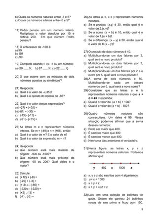 8
b) Quais os números naturais entre -3 e 5?
c) Quais os números inteiros entre -5 e 5?
17) Pedro pensou em um número inteiro.
Multiplicou o valor absoluto por 10 e
obteve 250. Em que número Pedro
pensou?
18) O antecessor de -100 é:
a) 99
b) 101
c) -99
19) Complete usando ou um número:
a) -20 ___ ; b) 67 ___ ; c) -22 ___
20) O que ocorre com os módulos de dois
números opostos ou simétricos?
21) Responda:
a) Qual é o valor de –(-35)?
b) Qual é o oposto do oposto de -86?
22) Qual é o valor destas expressões?
a) |+27| + |+35| =
b) |-81| + |-35| =
c) |-13| - |-15| =
d) |-21| - |+35| =
23) As letras m e n representam números
inteiros. Se m = |-49| e n = |+66|, então:
a) Qual é o valor de m? E o valor de n?
b) Qual é o valor da expressão m – n?
24) Responda:
a) Que número está mais distante da
origem: -900 ou -1000?
b) Que número está mais próximo da
origem: -60 ou 200? Qual deles é o
maior?
25) Calcule:
a) (+12) + (-8) =
b) (-25) + (-3) =
c) (+ 34) – (-56) =
d) (-320) – (-320) =
e) (+2) . (-3) =
f) (-4) . (-3) =
26) As letras a, b, x e y represntam números
naturais.
a) Se o produto (x.y) é 30, então qual é o
valor de 2.(x.y)?
b) Se a soma (a + b) é 10, então qual é o
valor de 7.(a + b)?
c) Se a diferença (x – y) é 50, então qual é
o valor de 6.(x – y)?
27) O produto de dois números é 40.
a) Multiplicando-se um dos fatores por 3,
qual será o novo produto?
b) Multiplicando-se os dois fatores por 3,
qual será o novo produto?
c) Multiplicando-se um dos fatores por 2 e o
outro por 5, qual será o novo produto?
28) A soma de dois números é 80.
Multiplicando-se cada um desses
números por 6, qual será a nova soma?
29) Considere que as letras a e b
representam números naturais e que a +
b = 45 Responda:
a) Qual é o valor de (a + b) + 100?
b) Qual é o valor de (a + b) - 100?
30) Quatro números naturais são
consecutivos. Um deles é 99. Nessa
situação podemos afirmar que a soma
desses números:
a) Pode ser maior que 400.
b) É sempre maior que 400
c) É sempre menor que 400.
d) Nenhuma das anteriores é verdadeira.
31) Nesta figura, as letras x, y e z
representam números naturais. Podemos
afirmar que:
y 402 x 1000 z
a) x, y e z são escritos com 4 algarismos.
b) y< x < 1000
c) x < y < z
d) x + y + 402 = z
32) Luis tem uma coleção de bolinhas de
gude. Ontem ele ganhou 24 bolinhas
novas de seu primo e ficou com 150.
 
