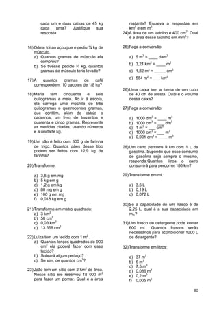 80
cada um e duas caixas de 45 kg
cada uma? Justifique sua
resposta.
16)Odete foi ao açougue e pediu ¼ kg de
músculo.
a) Quantos gramas de músculo ela
comprou?
b) Se tivesse pedido ¾ kg, quantos
gramas de músculo teria levado?
17)A quantos gramas de café
correspondem 10 pacotes de 1/8 kg?
18)Maria tem cinquenta e seis
quilogramas e meio. Ao ir à escola,
ela carrega uma mochila de três
quilogramas e quatrocentos gramas,
que contém, além de estojo e
cadernos, um livro de trezentos e
quarenta e cinco gramas. Represente
as medidas citadas, usando números
e a unidade kg.
19)Um pão é feito com 300 g de farinha
de trigo. Quantos pães desse tipo
podem ser feitos com 12,9 kg de
farinha?
20)Transforme:
a) 3,5 g em mg
b) 5 kg em g
c) 1,2 g em kg
d) 80 mg em g
e) 100 g em mg
f) 0,018 kg em g
21)Transforme em metro quadrado:
a) 3 km2
b) 50 cm2
c) 0,03 km2
d) 13 568 cm2
22)Luiza tem um tecido com 1 m2
.
a) Quantos lenços quadrados de 900
cm2
ela poderá fazer com esse
tecido?
b) Sobrará algum pedaço?
c) Se sim, de quantos cm2
?
23)João tem um sítio com 2 km2
de área.
Nesse sítio ele reservou 18 000 m2
para fazer um pomar. Qual é a área
restante? Escreva a respostas em
km2
e em m2
.
24)A área de um ladrilho é 400 cm2
. Qual
é a área desse ladrilho em mm2
?
25)Faça a conversão:
a) 5 m2
= ____ dam2
b) 3,21 km2
= ____ m2
c) 1,82 m2
= _____ cm2
d) 584 m2
= ___ km2
26)Uma caixa tem a forma de um cubo
de 40 cm de aresta. Qual é o volume
dessa caixa?
27)Faça a conversão:
a) 1000 dm3
= ____ m3
b) 1000 cm3
= ___ dm3
c) 1 m3
= ___ cm3
d) 1000 cm3
= ___ m3
e) 0,001 cm3
= ____ m3
28)Um carro percorre 9 km com 1 L de
gasolina. Supondo que esse consumo
de gasolina seja sempre o mesmo,
responda:Quantos litros o carro
consumirá para percorrer 180 km?
29)Transforme em mL:
a) 3,5 L
b) 0,19 L
c) 0,072 L
30)Se a capacidade de um frasco é de
2,25 L, qual é a sua capacidade em
mL?
31)Um frasco de detergente pode conter
600 mL. Quantos frascos serão
necessários para acondicionar 1200 L
de detergente?
32)Transforme em litros:
a) 37 m3
b) 6 m3
c) 7,5 m3
d) 0,086 m3
e) 0,2 m3
f) 0,005 m3
 