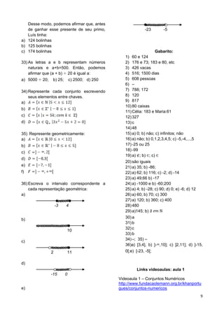 9
Desse modo, podemos afirmar que, antes
de ganhar esse presente de seu primo,
Luís tinha:
a) 124 bolinhas
b) 125 bolinhas
c) 174 bolinhas
33) As letras a e b representam números
naturais e a+b=500. Então, podemos
afirmar que (a + b) 20 é igual a:
a) 5000 20; b) 25; c) 2500; d) 250
34) Represente cada conjunto escrevendo
seus elementos entre chaves.
a)
b)
c)
d)
35) Represente geometricamente:
a)
b)
c)
d)
e)
f)
36) Escreva o intervalo correspondente a
cada representação geométrica:
a)
-3 4
b)
10
c)
2 11
d)
-15 0
e)
-23 -5
Gabarito:
1) 60 e 124
2) 176 e 73; 183 e 80, etc
3) 426 vacas
4) 516; 1500 dias
5) 608 pessoas
6) –
7) 788; 172
8) 120
9) 817
10)80 caixas
11)Célia: 183 e Maria:61
12)327
13)c
14)48
15)a) 0; b) não; c) infinitos; não
16)a) não; b) 0,1,2,3,4,5; c) -5,-4,...,5
17)-25 ou 25
18)-99
19)a) ; b) ; c)
20)são iguais
21)a) 35; b) -86;
22)a) 62; b) 116; c) -2; d) -14
23)a) 49;66 b) -17
24)a) -1000 e b) -60;200
25)a) 4; b) -28; c) 90; d) 0; e) -6; d) 12
26)a) 60; b) 70; c) 300
27)a) 120; b) 360; c) 400
28)480
29)a)145; b)
30)a
31)b
32)c
33)b
34)–; 35) –
36)a) [3,4], b) ]- ,10]; c) ]2,11]; d) ]-15,
0[;e) [-23, -5[;
Links videoaulas: aula 1
Videoaula 1 – Conjuntos Numéricos
http://www.fundacaolemann.org.br/khanportu
gues/conjuntos-numericos
 
