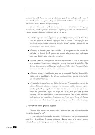 tremamente util, tanto na vida proﬁssional quanto na vida pessoal. Mas ´
                          ´                                                              e
             importante salientar algumas daquelas caracter´
                                                           ısticas t˜o necess´rias para se
                                                                    a        a
             ter sucesso nessa forma de aprendizagem.
                  Entre outras coisas pode-se mencionar a importˆncia de se ter for¸a
                                                                   a               c
             de vontade, autodisciplina e dedica¸˜o. Organiza¸˜o tamb´m ´ fundamental.
                                                ca           ca      e e
             Vamos nomear algumas sugest˜es que ser˜o uteis:
                                            o         a ´

                                        ´
                • Estude regularmente. E preciso que vocˆ fa¸a uma agenda de trabalho
                                                        e c
                  que lhe garanta um tempo espec´ıﬁco para o estudo. Isso signiﬁca que
                  vocˆ n˜o pode estudar somente quando “tiver” tempo. Somos n´s os
                     e a                                                         o
                  respons´veis pelo nosso tempo.
                         a

                • Consulte a tutoria para tirar d´vidas. A sua presen¸a `s se¸˜es de
                                                  u                  c a     co
                  tutoria e a forma¸˜o de grupos de estudo s˜o ferramentas poderosas
                                    ca                      a
                  que vocˆ disp˜e para progredir no curso.
                          e    o

                • Busque apoio na execu¸˜o das atividades propostas. A tutoria a distˆncia
                                       ca                                             a
                  tem um papel importante a cumprir no seu programa de estudos. Ela
                  lhe dar´ uma maior agilidade para debelar d´vidas e isso ´ um privil´gio
                         a                                   u             e          e
                  acess´ aos alunos do ensino a distˆncia.
                       ıvel                           a

                • Estamos sempre trabalhando para que o material did´tico disponibili-
                                                                     a
                  zado seja de qualidade e lhe dˆ um caminho seguro para a constru¸˜o
                                                e                                 ca
                  do seu conhecimento.

                • O trabalho semanal com os EPs, Exerc´    ıcios Programados, que ser˜oa
                  disponibilizados todas as semanas, e a posterior an´lise dos correspon-
                                                                      a
                  dentes gabaritos, o ajudar˜o a estar em dia com os estudos. Esse tra-
                                             a
                  balho lhe permitir´ tra¸ar um mapa do curso, pelo qual vocˆ precisa
                                     a    c                                     e
                  navegar. Ele lhe indicar´ os temas semanais que vocˆ precisa estudar,
                                           a                            e
                  determinar´ os exerc´
                              a         ıcios t´
                                               ıpicos que vocˆ n˜o deve deixar de fazer,
                                                             e a
                  marcando um ritmo de estudo e progresso que vocˆ deve tentar manter.
                                                                    e


             Matem´tica, uma grande op¸˜o!
                  a                   ca

                   Vamos falar agora um pouco sobre Matem´tica, que j´ foi chamada
                                                         a           a
             “a rainha das ciˆncias”.
                             e
                    A Matem´tica desempenha um papel fundamental no desenvolvimento
                             a
             cient´ıﬁco e tecnol´gico de nossa sociedade. Assim, maior ´ a nossa respon-
                                o                                      e
             sabilidade de contribuir para uma boa forma¸˜o nessa ´rea.
                                                          ca       a

CEDERJ   8
 