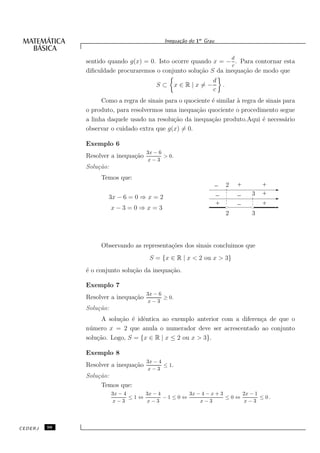 Inequa¸˜o do 1o Grau
                                                  ca


                                                                               d
              sentido quando g(x) = 0. Isto ocorre quando x = − . Para contornar esta
                                                                c
              diﬁculdade procuraremos o conjunto solu¸˜o S da inequa¸˜o de modo que
                                                     ca             ca
                                                               d
                                         S⊂        x∈R|x=−             .
                                                               c
                    Como a regra de sinais para o quociente ´ similar ` regra de sinais para
                                                            e         a
              o produto, para resolvermos uma inequa¸˜o quociente o procedimento segue
                                                      ca
              a linha daquele usado na resolu¸˜o da inequa¸˜o produto.Aqui ´ necess´rio
                                              ca            ca                 e        a
              observar o cuidado extra que g(x) = 0.

              Exemplo 6
                                     3x − 6
              Resolver a inequa¸˜o
                               ca           > 0.
                                     x−3
              Solu¸˜o:
                  ca
                   Temos que:
                                                                   _ 2             +      +
                                                                   _               _   3 +
                      3x − 6 = 0 ⇒ x = 2
                                                                   +               _      +
                                                             11111
                                                             00000                      1111111
                                                                                        0000000
                         x−3 =0 ⇒x= 3
                                                                           2           3




                   Observando as representa¸˜es dos sinais concluimos que
                                           co
                                      S = {x ∈ R | x < 2 ou x > 3}
              ´ o conjunto solu¸˜o da inequa¸˜o.
              e                ca           ca

              Exemplo 7
                                     3x − 6
              Resolver a inequa¸˜o
                               ca           ≥ 0.
                                     x−3
              Solu¸˜o:
                  ca
                    A solu¸˜o ´ idˆntica ao exemplo anterior com a diferen¸a de que o
                          ca e e                                          c
              n´ mero x = 2 que anula o numerador deve ser acrescentado ao conjunto
               u
              solu¸˜o. Logo, S = {x ∈ R | x ≤ 2 ou x > 3}.
                  ca

              Exemplo 8
                                     3x − 4
              Resolver a inequa¸˜o
                               ca           ≤ 1.
                                     x−3
              Solu¸˜o:
                  ca
                   Temos que:
                         3x − 4     3x − 4       3x − 4 − x + 3     2x − 1
                                ≤1⇔        −1≤0⇔                ≤0⇔        ≤ 0.
                         x−3        x−3              x−3            x−3




CEDERJ   98
 