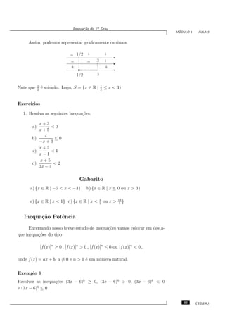 Inequa¸˜o do 1o Grau
                                         ca
                                                                                ´
                                                                               MODULO 1 - AULA 9


     Assim, podemos representar graﬁcamente os sinais.

                                 _ 1/2 +                 +
                                 _     _         3       +
                                 +     _                 +
                                      1
                                      01111111
                                       0000000
                                      1
                                      0
                                     1/2         3

            1                                        1
Note que    2
                ´ solu¸˜o. Logo, S = {x ∈ R |
                e     ca                             2
                                                         ≤ x < 3}.


Exerc´
     ıcios

  1. Resolva as seguintes inequa¸˜es:
                                co

          x+3
       a)       <0
          x+5
             x
       b)        ≤0
          −x + 3
          x+3
       c)       <1
          x−1
           x+5
       d)        <2
          3x − 4

                                       Gabarito
      a) {x ∈ R | −5 < x < −3}             b) {x ∈ R | x ≤ 0 ou x > 3}

                                                     4            13
      c) {x ∈ R | x < 1} d) {x ∈ R | x <             3
                                                         ou x >    5
                                                                     }


   Inequa¸˜o Potˆncia
         ca     e

     Encerrando nosso breve estudo de inequa¸˜es vamos colocar em desta-
                                            co
que inequa¸˜es do tipo
          co

                [f (x)]n ≥ 0 , [f (x)]n > 0 , [f (x)]n ≤ 0 ou [f (x)]n < 0 ,

onde f (x) = ax + b, a = 0 e n > 1 ´ um n´ mero natural.
                                   e     u


Exemplo 9
Resolver as inequa¸˜es (3x − 6)6 ≥ 0, (3x − 6)6 > 0, (3x − 6)6 < 0
                  co
          6
e (3x − 6) ≤ 0


                                                                                   99   CEDERJ
 