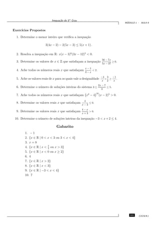 Inequa¸˜o do 1o Grau
                                   ca
                                                                                      ´
                                                                                     MODULO 1 - AULA 9


Exerc´
     ıcios Propostos

  1. Determine o menor inteiro que veriﬁca a inequa¸˜o
                                                   ca

                        3(4x − 2) − 2(5x − 3) ≤ 5(x + 1) .

  2. Resolva a inequa¸˜o em R: x(x − 3)6 (3x − 12)5 < 0.
                     ca
                                                                      56 − 7x
  3. Determine os valores de x ∈ Z que satisfa¸am a inequa¸˜o
                                              c           ca                  ≥ 0.
                                                                      5x − 37
                                                      x−1
  4. Ache todos os n´ meros reais x que satisfa¸am
                    u                          c          < 2.
                                                      3−x
                                                                     −4 3  −1
  5. Ache os valores reais de x para os quais vale a desigualdade      + ≥    .
                                                                     x 2   x
                                                                 2x − 7
  6. Determine o n´ mero de solu¸˜es inteiras do sistema 3 ≤
                  u             co                                      ≤ 5.
                                                                   3
                                                               10
  7. Ache todos os n´ meros reais x que satisfa¸am x2 − 4
                    u                          c                    (x − 2)5 > 0.
                                                     4
  8. Determine os valores reais x que satisfa¸am
                                             c          ≤ 0.
                                                    x−3
                                                    4−x
  9. Determine os valores reais x que satisfa¸am
                                             c          > 0.
                                                    x+3

 10. Determine o n´ mero de solu¸˜es inteiras da inequa¸ao −3 < x + 2 ≤ 4.
                  u             co                     c˜

                                Gabarito
        1. − 1
        2. {x ∈ R | 0 < x < 3 ou 3 < x < 4}
        3. x = 8
                        7
        4. {x ∈ R | x < 3 ou x > 3}
        5. {x ∈ R | x < 0 ou x ≥ 2}
        6. 4
        7. {x ∈ R | x > 2}
        8. {x ∈ R | x < 3}
        9. {x ∈ R | −3 < x < 4}
        10. 7




                                                                                        101   CEDERJ
 