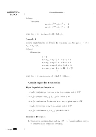 Progress˜o Aritm´tica
                                                            a       e


               Solu¸˜o:
                   ca
                      Temos que
                                              a1 = (−1)1+1 = (−1)2 =  1
                                                        2+1       3
                                              a2 = (−1)     = (−1) = −1
                                                               .
                                                               .
                                                               .
               Logo, (an ) = (a1 , a2 , a3 , ...) = (1, −1, 1, ...).

               Exemplo 2
               Escreva explicitamente os termos da sequˆncia (an ) tal que a1 = 2 e
                                                       e
               an+1 = an + 2n.
               Solu¸˜o:
                   ca
                      Observe que:

                                        a1   =2
                                        a2   = a1+1   = a1 + 2 × 1 = 2 + 2 = 4
                                        a3   = a2+1   = a2 + 2 × 2 = 4 + 4 = 8
                                        a4   = a3+1   = a3 + 2 × 3 = 8 + 6 = 14
                                        a5   = a4+1   = a4 + 2 × 4 = 14 + 8 = 22
                                                              .
                                                              .
                                                              .

               Logo, (an ) = (a1 , a2 , a3 , a4 , a5 , ...) = (2, 4, 8, 14, 22, ...).


                   Classiﬁca¸˜o das Sequˆncias
                            ca          e
               Tipos Especiais de Sequˆncias
                                      e

                   • (an ) ´ estritamente crescente se an < an+1 , para todo n ∈ N∗
                           e

                   • (an ) ´ crescente se an ≤ an+1 , para todo n ∈ N∗
                           e

                   • (an ) ´ estritamente decrescente se an > an+1 , para todo n ∈ N∗
                           e

                   • (an ) ´ decrescente se an ≥ an+1 , para todo n ∈ N∗
                           e

                   • (an ) ´ constante se an = an+1 , para todo n ∈ N∗
                           e


               Exerc´
                    ıcios Propostos

                  1. Considere a sequˆncia (an ), onde an = 2n − 1. Fa¸a as contas e escreva
                                      e                               c
                     os primeiros cinco termos da sequˆncia.
                                                       e

CEDERJ   104
 