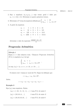 Progress˜o Aritm´tica
                                             a       e
                                                                                                 ´
                                                                                                MODULO 1 - AULA 10


  2. Seja a sequˆncia (a1 , a2 , a3 , ...) cujo termo geral ´ dado por
                  e                                         e
     an = n + 2(n + 2). Determine os quatro primeiros termos.
                                                                        a1   =   20
  3. Determine o 5o termo da sequˆncia deﬁnida por
                                 e
                                                                     3an+1   =   an , ∀n ∈ N∗

  4. A partir da sequˆncia
                     e
                          a1    =    1        ×   9   +      2   =   11
                          a2    =   12        ×   9   +      3   =   111
                          a3    = 123         ×   9   +      4   =   1111
                          a4    = 1234        ×   9   +      5   =   11111
                                              .
                                              .                  .
                                                                 .
                                              .                  .
                                               1234567 × 81 + 72
     determine o valor da express˜o
                                 a                               .
                                                      11


   Progress˜o Aritm´tica
           a       e

   Deﬁni¸˜o 1
        ca
   Sejam a e r dois n´ meros reais. Chama-se Progress˜o Aritm´tica
                       u                             a       e
   (P.A.) ` sequˆncia (an ) tal que
          a     e

                                 a1 = a
                                                       ,
                               an+1 = an + r , ∀n ∈ N∗

   ou seja, (an ) = (a , a + r , a + 2r , a + 3r , . . .) .


     O n´ mero real r chama-se raz˜o da P.A. Segue da deﬁni¸˜o que:
        u                         a                        ca

                               r = an+1 − an , ∀n ∈ N∗ .

Assim,
                      r = a2 − a1 = a3 − a2 = a4 − a3 = · · ·

Exemplo 3
Seja (an ) uma sequˆncia. Ent˜o:
                   e         a
      (an ) = (−10, −8, −6, −4, . . .) ´ uma P.A. de raz˜o 2
                                       e                a

      (an ) = (10, 8, 6, 4, . . .)            ´ uma P.A. de raz˜o -2
                                              e                a

      (an ) = (10, 10, 10, 10, . . .)         ´ uma P.A. de raz˜o 0
                                              e                a



                                                                                                   105    CEDERJ
 