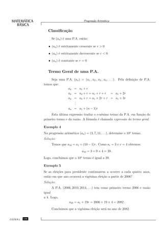 Progress˜o Aritm´tica
                                                     a       e


                  Classiﬁca¸˜o
                           ca
                    Se (an ) ´ uma P.A. ent˜o:
                             e             a

                  • (an ) ´ estritamente crescente se r > 0
                          e

                  • (an ) ´ estritamente decrescente se r < 0
                          e

                  • (an ) ´ constante se r = 0
                          e


                  Termo Geral de uma P.A.
                    Seja uma P.A.     (an ) = (a1 , a2 , a3 , a4 , . . .). Pela deﬁni¸˜o de P.A.
                                                                                     ca
               temos que:
                              a2      = a1 + r
                              a3      = a2 + r = a1 + r + r = a1 + 2r
                              a4      = a3 + r = a1 + 2r + r = a1 + 3r
                                      .
                                      .
                                      .
                                 an = a1 + (n − 1)r
                    Esta ultima express˜o traduz o e-n´simo termo da P.A. em fun¸˜o do
                          ´             a              e                        ca
               primeiro termo e da raz˜o. A f´rmula ´ chamada express˜o do termo geral.
                                      a      o      e                a

               Exemplo 4
               Na progress˜o aritm´tica (an ) = (3, 7, 11, . . .), determine o 10o termo.
                          a       e
               Solu¸˜o:
                   ca
                    Temos que a10 = a1 + (10 − 1)r. Como a1 = 3 e r = 4 obtemos:

                                           a10 = 3 + 9 × 4 = 39 .

               Logo, concluimos que o 10o termo ´ igual a 39.
                                                e

               Exemplo 5
               Se as elei¸˜es para presidente continuarem a ocorrer a cada quatro anos,
                         co
               ent˜o em que ano ocorrer´ a vig´sima elei¸˜o a partir de 2006?
                  a                     a      e        ca
               Solu¸˜o:
                   ca
                    A P.A. (2006, 2010, 2014, . . .) tem como primeiro termo 2006 e raz˜o
                                                                                       a
               igual
               a 4. Logo,
                                  a20 = a1 + 19r = 2006 + 19 × 4 = 2082 .

                    Concluimos que a vig´sima elei¸˜o ser´ no ano de 2082.
                                        e         ca     a


CEDERJ   106
 