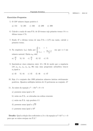 Progress˜o Aritm´tica
                                      a       e
                                                                                 ´
                                                                                MODULO 1 - AULA 10


Exerc´
     ıcios Propostos

  5. O 150o n´ mero ´
             u      ımpar positivo ´:
                                   e

     a) 151     b) 291        c) 301      d) 299       e) 399


  6. Calcule a raz˜o de uma P.A. de 23 termos cujo primeiro termo ´ 8 e o
                  a                                               e
     ultimo termo ´ 74.
     ´             e


  7. Sendo 47 o d´cimo termo de uma P.A. e 2,75 sua raz˜o, calcule o
                  e                                    a
     primeiro termo.
                                       
                                        a1
                                                = 1
  8. Na sequˆncia (an ) dada por
            e                                         4an + 1
                                                                em que n ´ um
                                                                         e
                                       
                                        an+1    =
                                                         4
     n´ mero natural. Ent˜o a45 vale:
      u                  a
          43                   45
     a)        b) 13     c)            d) 12       e) 15
          4                     4

  9. Inserindo-se cinco n´ meros entre 18 e 96 de modo que a sequˆncia
                               u                                        e
     (18 , a2 , a3 , a4 , a5 , a6 , 96) seja uma progress˜o aritm´tica tem-se
                                                         a       e
     a3 igual a:

     a) 43     b) 44     c) 45         d) 46     e) 47


 10. Seja A o conjunto dos 1993 primeiros n´ meros inteiros estritamente
                                                u
     positivos. Quantos m´ ltiplos inteiros de 15 pertencem ao conjunto A?
                         u


 11. As ra´ da equa¸˜o x4 − 10x2 + 9 = 0:
          ızes     ca

     a) possuem soma igual a 10

     b) est˜o em P.A., se colocadas em ordem crescente
           a

     c) est˜o em P.A. cujo produto ´ 3
           a                       e
                              √
     d) possuem soma igual a 10

     e) possuem soma igual a 102


 Desaﬁo: Qual a rela¸˜o dos coeﬁcientes a, b e c da equa¸˜o ax4 +bx2 +c = 0
                    ca                                  ca
para que as ra´ estejam em P.A.?
              ızes


                                                                                   107    CEDERJ
 