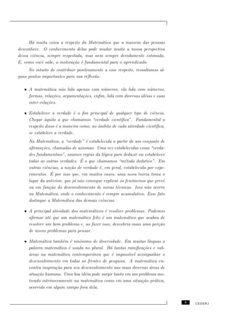 H´ muita coisa a respeito da Matem´tica que a maioria das pessoas
       a                                 a
desconhece. O conhecimento delas pode mudar muito a nossa perspectiva
dessa ciˆncia, sempre respeitada, mas nem sempre devidamente estimada.
        e
E, como vocˆ sabe, a motiva¸˜o ´ fundamental para o aprendizado.
            e              ca e
     No intuito de contribuir positivamente a esse respeito, ressaltamos al-
guns pontos importantes para sua reﬂex˜o.
                                       a

   • A matem´tica n˜o lida apenas com n´meros, ela lida com n´meros,
               a      a                   u                        u
     formas, rela¸˜es, argumenta¸˜es, enﬁm, lida com diversas id´ias e suas
                  co            co                              e
     inter-rela¸˜es.
               co

   • Estabelecer a verdade ´ o ﬁm principal de qualquer tipo de ciˆncia.
                             e                                        e
     Chegar `quilo a que chamamos “verdade cient´
              a                                      ıﬁca”. Fundamental a
     respeito disso ´ a maneira como, no ˆmbito de cada atividade cient´
                    e                    a                              ıﬁca,
     se estabelece a verdade.
     Na Matem´tica, a “verdade” ´ estabelecida a partir de um conjunto de
                 a                 e
     aﬁrma¸˜es, chamadas de axiomas. Uma vez estabelecidas essas “verda-
            co
     des fundamentais”, usamos regras da l´gica para deduzir ou estabelecer
                                            o
                                ´
     todas as outras verdades. E o que chamamos “m´todo dedutivo”. Em
                                                        e
     outras ciˆncias, a no¸˜o de verdade ´, em geral, estabelecida por expe-
               e          ca              e
                  ´
     rimentos. E por isso que, em muitos casos, uma nova teoria toma o
     lugar da anterior, que j´ n˜o consegue explicar os fenˆmenos que prevˆ
                             a a                           o               e
     ou em fun¸˜o do desenvolvimento de novas t´cnicas. Isso n˜o ocorre
                 ca                                e               a
     na Matem´tica, onde o conhecimento ´ sempre acumulativo. Esse fato
                 a                          e
     distingue a Matem´tica das demais ciˆncias.
                        a                   e

   • A principal atividade dos matem´ticos ´ resolver problemas. Podemos
                                     a      e
     aﬁrmar at´ que um matem´tico feliz ´ um matem´tico que acabou de
               e                a         e            a
     resolver um bom problema e, ao fazer isso, descobriu mais uma por¸˜o
                                                                      ca
     de novos problemas para pensar.

   • Matem´tica tamb´m ´ sinˆnimo de diversidade. Em muitas l´
             a         e e     o                                  ınguas a
     palavra matem´tica ´ usada no plural. H´ tantas ramiﬁca¸˜es e sub-
                    a    e                    a                co
     a
     ´reas na matem´tica contemporˆnea que ´ imposs´
                      a              a         e       ıvel acompanhar o
     desenvolvimento em todas as frentes de pesquisa. A matem´tica en-
                                                                  a
     contra inspira¸˜o para seu desenvolvimento nas mais diversas ´reas de
                   ca                                              a
     atua¸˜o humana. Uma boa id´ia pode surgir tanto em um problema mo-
          ca                      e
     tivado intrinsecamente na matem´tica como em uma situa¸ao pr´tica,
                                      a                       c˜     a
     ocorrida em algum campo fora dela.


                                                                                9   CEDERJ
 